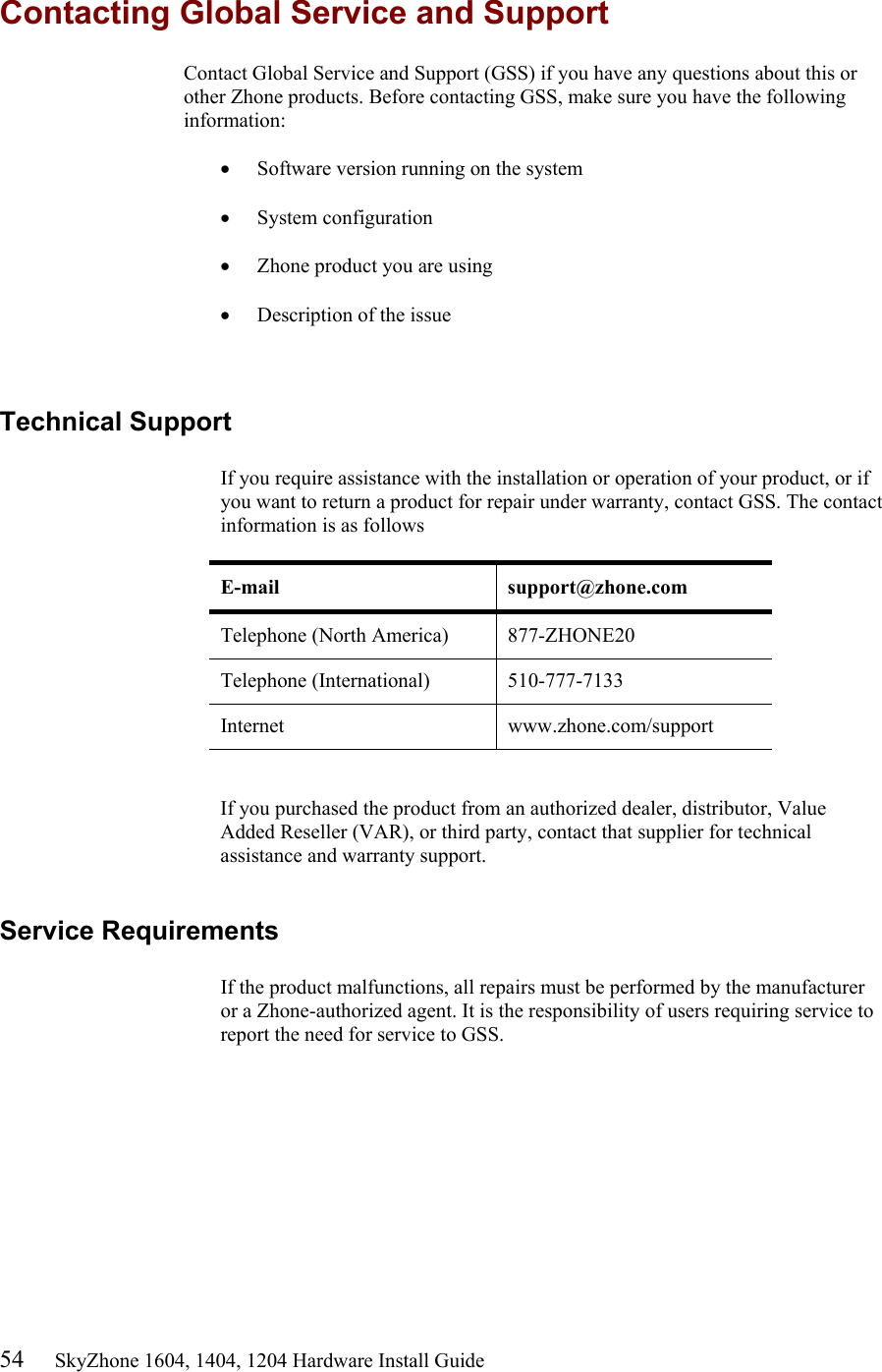 54     SkyZhone 1604, 1404, 1204 Hardware Install Guide Contacting Global Service and Support Contact Global Service and Support (GSS) if you have any questions about this or other Zhone products. Before contacting GSS, make sure you have the following information:  &bull;  Software version running on the system  &bull;  System configuration  &bull;  Zhone product you are using  &bull;  Description of the issue  Technical Support  If you require assistance with the installation or operation of your product, or if you want to return a product for repair under warranty, contact GSS. The contact information is as follows  E-mail support@zhone.com Telephone (North America)  877-ZHONE20 Telephone (International)  510-777-7133 Internet www.zhone.com/support   If you purchased the product from an authorized dealer, distributor, Value Added Reseller (VAR), or third party, contact that supplier for technical assistance and warranty support.  Service Requirements  If the product malfunctions, all repairs must be performed by the manufacturer or a Zhone-authorized agent. It is the responsibility of users requiring service to report the need for service to GSS.  