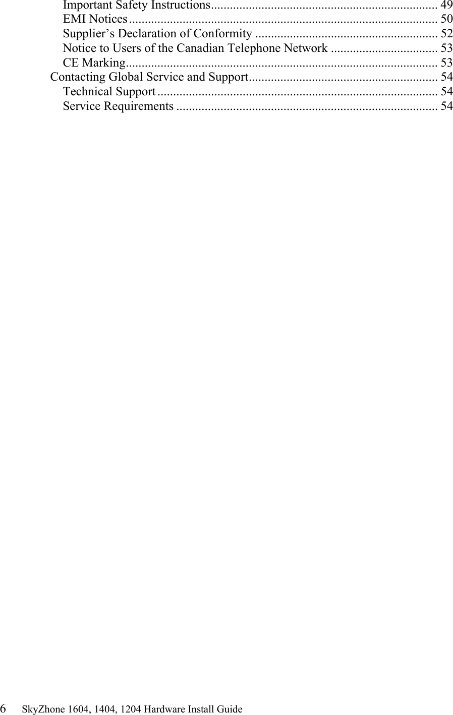 6     SkyZhone 1604, 1404, 1204 Hardware Install Guide Important Safety Instructions........................................................................ 49 EMI Notices.................................................................................................. 50 Supplier&rsquo;s Declaration of Conformity .......................................................... 52 Notice to Users of the Canadian Telephone Network .................................. 53 CE Marking................................................................................................... 53 Contacting Global Service and Support............................................................ 54 Technical Support ......................................................................................... 54 Service Requirements ................................................................................... 54 