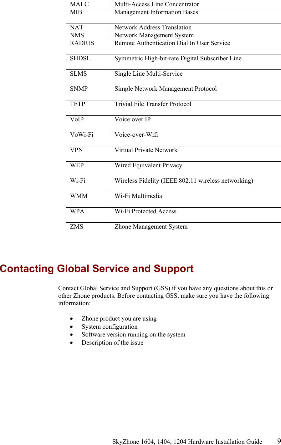                                                   SkyZhone 1604, 1404, 1204 Hardware Installation Guide 9 MALC Multi-Access Line Concentrator MIB  Management Information Bases  NAT Network Address Translation NMS  Network Management System RADIUS  Remote Authentication Dial In User Service  SHDSL  Symmetric High-bit-rate Digital Subscriber Line  SLMS Single Line Multi-Service  SNMP  Simple Network Management Protocol  TFTP  Trivial File Transfer Protocol  VoIP  Voice over IP   VoWi-Fi Voice-over-Wifi  VPN  Virtual Private Network   WEP  Wired Equivalent Privacy  Wi-Fi  Wireless Fidelity (IEEE 802.11 wireless networking)  WMM Wi-Fi Multimedia  WPA  Wi-Fi Protected Access  ZMS  Zhone Management System    Contacting Global Service and Support Contact Global Service and Support (GSS) if you have any questions about this or other Zhone products. Before contacting GSS, make sure you have the following information:  &bull;  Zhone product you are using &bull;  System configuration &bull;  Software version running on the system &bull;  Description of the issue 