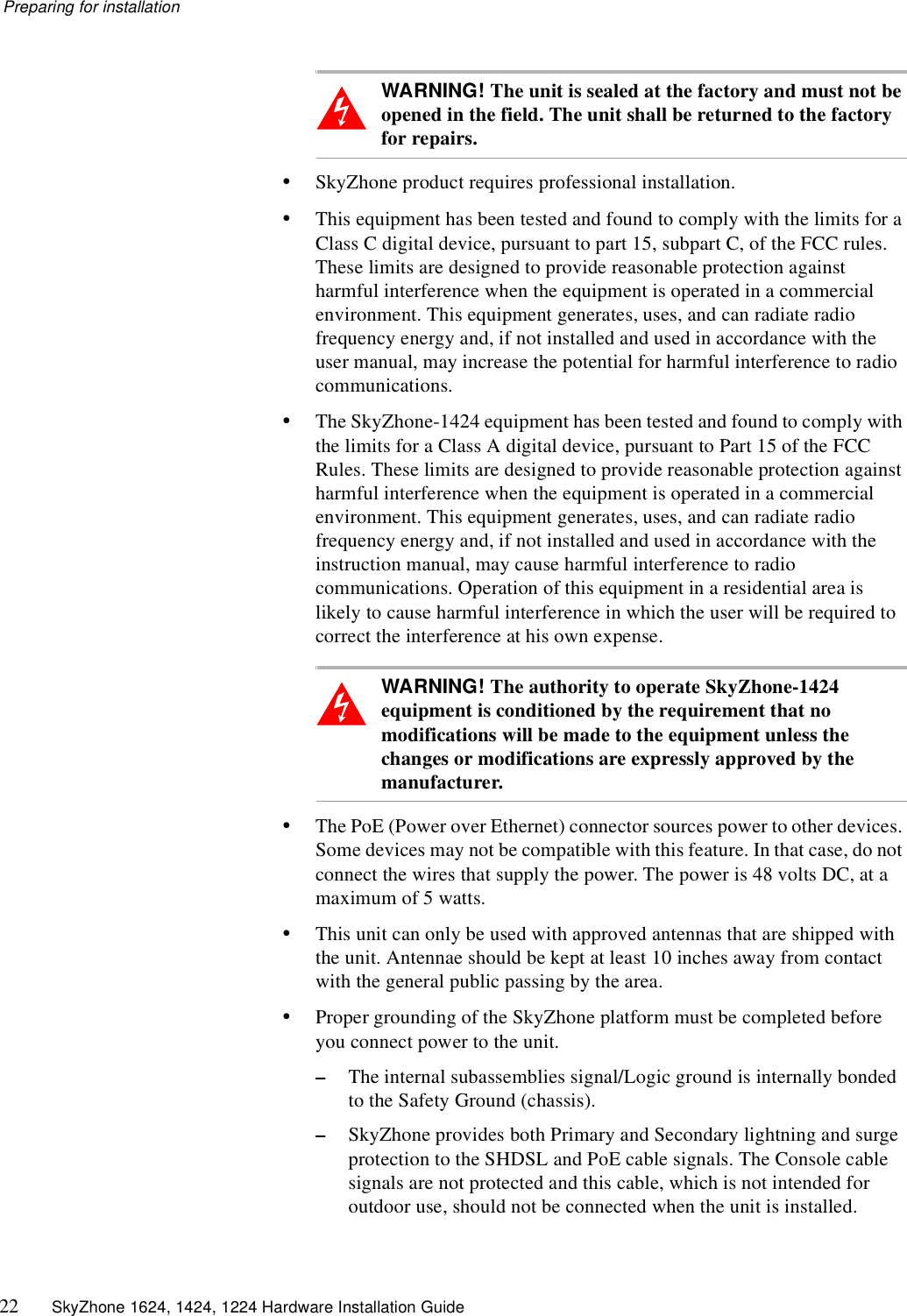 Preparing for installation22 SkyZhone 1624, 1424, 1224 Hardware Installation GuideWARNING! The unit is sealed at the factory and must not be opened in the field. The unit shall be returned to the factory for repairs.&bull;SkyZhone product requires professional installation. &bull;This equipment has been tested and found to comply with the limits for a Class C digital device, pursuant to part 15, subpart C, of the FCC rules. These limits are designed to provide reasonable protection against harmful interference when the equipment is operated in a commercial environment. This equipment generates, uses, and can radiate radio frequency energy and, if not installed and used in accordance with the user manual, may increase the potential for harmful interference to radio communications.&bull;The SkyZhone-1424 equipment has been tested and found to comply with the limits for a Class A digital device, pursuant to Part 15 of the FCC Rules. These limits are designed to provide reasonable protection against harmful interference when the equipment is operated in a commercial environment. This equipment generates, uses, and can radiate radio frequency energy and, if not installed and used in accordance with the instruction manual, may cause harmful interference to radio communications. Operation of this equipment in a residential area is likely to cause harmful interference in which the user will be required to correct the interference at his own expense.WARNING! The authority to operate SkyZhone-1424 equipment is conditioned by the requirement that no modifications will be made to the equipment unless the changes or modifications are expressly approved by the manufacturer.&bull;The PoE (Power over Ethernet) connector sources power to other devices. Some devices may not be compatible with this feature. In that case, do not connect the wires that supply the power. The power is 48 volts DC, at a maximum of 5 watts.&bull;This unit can only be used with approved antennas that are shipped with the unit. Antennae should be kept at least 10 inches away from contact with the general public passing by the area.&bull;Proper grounding of the SkyZhone platform must be completed before you connect power to the unit.&ndash;The internal subassemblies signal/Logic ground is internally bonded to the Safety Ground (chassis).&ndash;SkyZhone provides both Primary and Secondary lightning and surge protection to the SHDSL and PoE cable signals. The Console cable signals are not protected and this cable, which is not intended for outdoor use, should not be connected when the unit is installed.