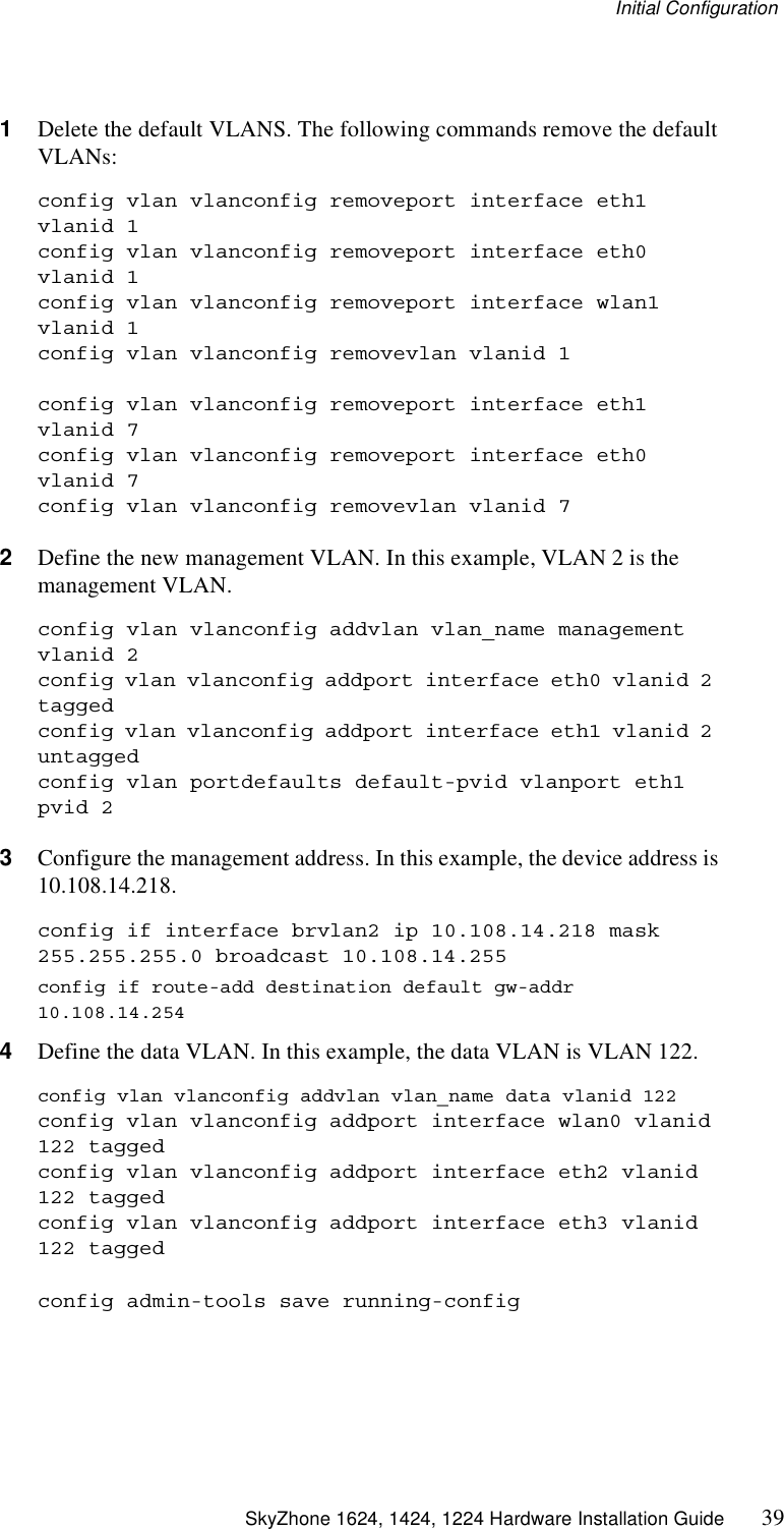 Initial Configuration SkyZhone 1624, 1424, 1224 Hardware Installation Guide 391Delete the default VLANS. The following commands remove the default VLANs:config vlan vlanconfig removeport interface eth1 vlanid 1config vlan vlanconfig removeport interface eth0 vlanid 1config vlan vlanconfig removeport interface wlan1 vlanid 1config vlan vlanconfig removevlan vlanid 1config vlan vlanconfig removeport interface eth1 vlanid 7config vlan vlanconfig removeport interface eth0 vlanid 7config vlan vlanconfig removevlan vlanid 72Define the new management VLAN. In this example, VLAN 2 is the management VLAN. config vlan vlanconfig addvlan vlan_name management vlanid 2config vlan vlanconfig addport interface eth0 vlanid 2 taggedconfig vlan vlanconfig addport interface eth1 vlanid 2 untaggedconfig vlan portdefaults default-pvid vlanport eth1 pvid 23Configure the management address. In this example, the device address is 10.108.14.218.config if interface brvlan2 ip 10.108.14.218 mask 255.255.255.0 broadcast 10.108.14.255config if route-add destination default gw-addr 10.108.14.2544Define the data VLAN. In this example, the data VLAN is VLAN 122.config vlan vlanconfig addvlan vlan_name data vlanid 122config vlan vlanconfig addport interface wlan0 vlanid 122 taggedconfig vlan vlanconfig addport interface eth2 vlanid 122 taggedconfig vlan vlanconfig addport interface eth3 vlanid 122 taggedconfig admin-tools save running-config
