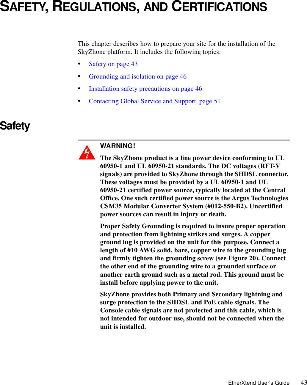 EtherXtend User’s Guide 43SAFETY, REGULATIONS, AND CERTIFICATIONSThis chapter describes how to prepare your site for the installation of the SkyZhone platform. It includes the following topics:•Safety on page 43•Grounding and isolation on page 46•Installation safety precautions on page 46•Contacting Global Service and Support, page 51Safety WARNING!  The SkyZhone product is a line power device conforming to UL 60950-1 and UL 60950-21 standards. The DC voltages (RFT-V signals) are provided to SkyZhone through the SHDSL connector. These voltages must be provided by a UL 60950-1 and UL 60950-21 certified power source, typically located at the Central Office. One such certified power source is the Argus Technologies CSM35 Modular Converter System (#012-550-B2). Uncertified power sources can result in injury or death.Proper Safety Grounding is required to insure proper operation and protection from lightning strikes and surges. A copper ground lug is provided on the unit for this purpose. Connect a length of #10 AWG solid, bare, copper wire to the grounding lug and firmly tighten the grounding screw (see Figure 20). Connect the other end of the grounding wire to a grounded surface or another earth ground such as a metal rod. This ground must be install before applying power to the unit.SkyZhone provides both Primary and Secondary lightning and surge protection to the SHDSL and PoE cable signals. The Console cable signals are not protected and this cable, which is not intended for outdoor use, should not be connected when the unit is installed.