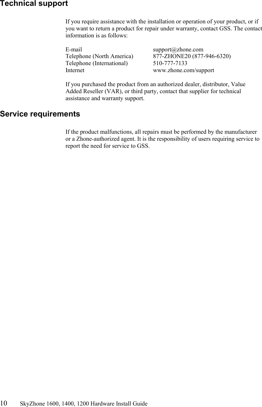 10       SkyZhone 1600, 1400, 1200 Hardware Install Guide          Technical support  If you require assistance with the installation or operation of your product, or if you want to return a product for repair under warranty, contact GSS. The contact information is as follows:  E-mail    support@zhone.com Telephone (North America)  877-ZHONE20 (877-946-6320) Telephone (International)    510-777-7133 Internet    www.zhone.com/support  If you purchased the product from an authorized dealer, distributor, Value Added Reseller (VAR), or third party, contact that supplier for technical assistance and warranty support. Service requirements  If the product malfunctions, all repairs must be performed by the manufacturer or a Zhone-authorized agent. It is the responsibility of users requiring service to report the need for service to GSS.    