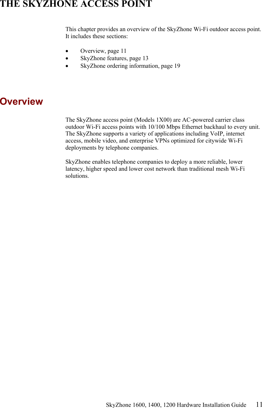                                                    SkyZhone 1600, 1400, 1200 Hardware Installation Guide 11  THE SKYZHONE ACCESS POINT   This chapter provides an overview of the SkyZhone Wi-Fi outdoor access point. It includes these sections:  •  Overview, page 11 •  SkyZhone features, page 13 •  SkyZhone ordering information, page 19  Overview The SkyZhone access point (Models 1X00) are AC-powered carrier class outdoor Wi-Fi access points with 10/100 Mbps Ethernet backhaul to every unit. The SkyZhone supports a variety of applications including VoIP, internet access, mobile video, and enterprise VPNs optimized for citywide Wi-Fi deployments by telephone companies.  SkyZhone enables telephone companies to deploy a more reliable, lower latency, higher speed and lower cost network than traditional mesh Wi-Fi solutions. 