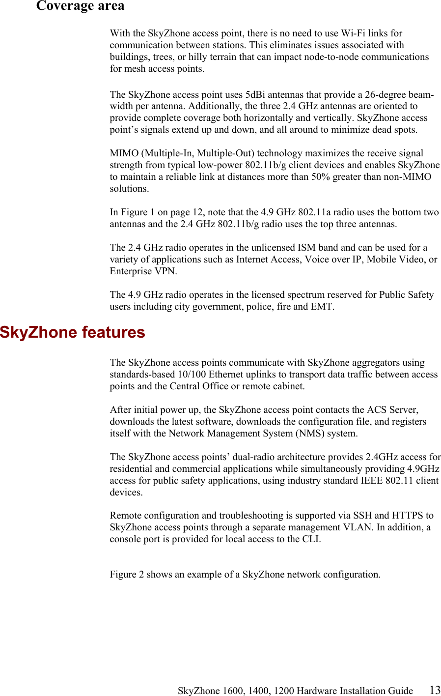                                                    SkyZhone 1600, 1400, 1200 Hardware Installation Guide 13 Coverage area  With the SkyZhone access point, there is no need to use Wi-Fi links for communication between stations. This eliminates issues associated with buildings, trees, or hilly terrain that can impact node-to-node communications for mesh access points.  The SkyZhone access point uses 5dBi antennas that provide a 26-degree beam-width per antenna. Additionally, the three 2.4 GHz antennas are oriented to provide complete coverage both horizontally and vertically. SkyZhone access point’s signals extend up and down, and all around to minimize dead spots.   MIMO (Multiple-In, Multiple-Out) technology maximizes the receive signal strength from typical low-power 802.11b/g client devices and enables SkyZhone to maintain a reliable link at distances more than 50% greater than non-MIMO solutions.   In Figure 1 on page 12, note that the 4.9 GHz 802.11a radio uses the bottom two antennas and the 2.4 GHz 802.11b/g radio uses the top three antennas.   The 2.4 GHz radio operates in the unlicensed ISM band and can be used for a variety of applications such as Internet Access, Voice over IP, Mobile Video, or Enterprise VPN.   The 4.9 GHz radio operates in the licensed spectrum reserved for Public Safety users including city government, police, fire and EMT. SkyZhone features The SkyZhone access points communicate with SkyZhone aggregators using standards-based 10/100 Ethernet uplinks to transport data traffic between access points and the Central Office or remote cabinet.   After initial power up, the SkyZhone access point contacts the ACS Server, downloads the latest software, downloads the configuration file, and registers itself with the Network Management System (NMS) system.   The SkyZhone access points’ dual-radio architecture provides 2.4GHz access for residential and commercial applications while simultaneously providing 4.9GHz access for public safety applications, using industry standard IEEE 802.11 client devices.  Remote configuration and troubleshooting is supported via SSH and HTTPS to SkyZhone access points through a separate management VLAN. In addition, a console port is provided for local access to the CLI.    Figure 2 shows an example of a SkyZhone network configuration.  