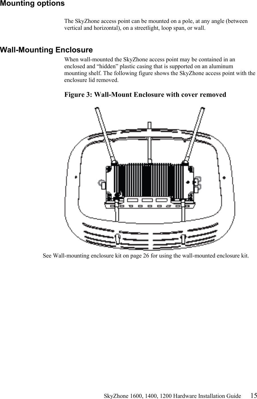                                                    SkyZhone 1600, 1400, 1200 Hardware Installation Guide 15 Mounting options  The SkyZhone access point can be mounted on a pole, at any angle (between vertical and horizontal), on a streetlight, loop span, or wall.   Wall-Mounting Enclosure When wall-mounted the SkyZhone access point may be contained in an enclosed and “hidden” plastic casing that is supported on an aluminum mounting shelf. The following figure shows the SkyZhone access point with the enclosure lid removed.  Figure 3: Wall-Mount Enclosure with cover removed   See Wall-mounting enclosure kit on page 26 for using the wall-mounted enclosure kit. 