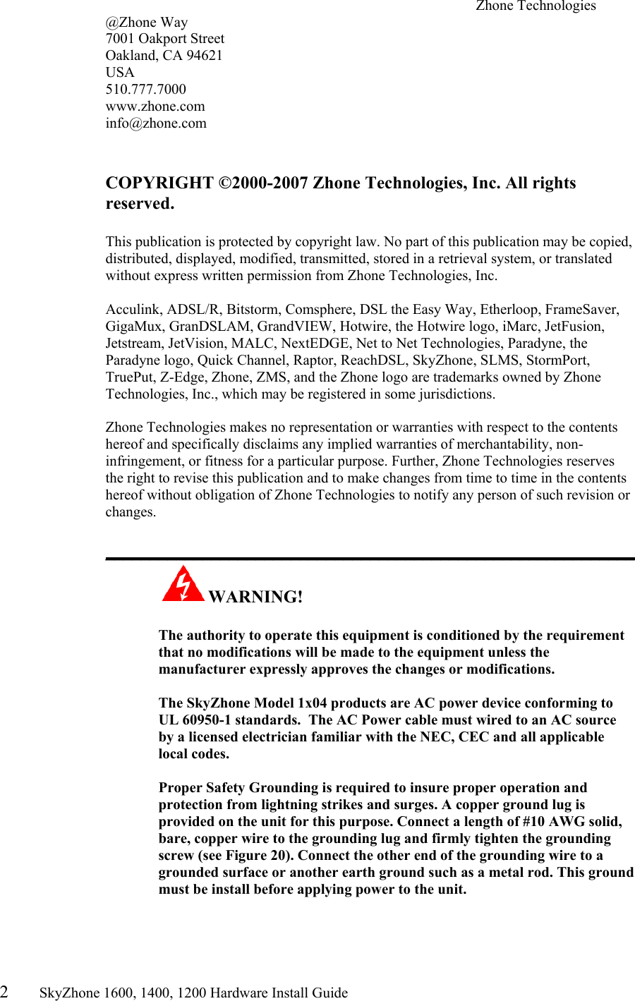 2       SkyZhone 1600, 1400, 1200 Hardware Install Guide          Zhone Technologies @Zhone Way 7001 Oakport Street Oakland, CA 94621 USA 510.777.7000 www.zhone.com info@zhone.com   COPYRIGHT ©2000-2007 Zhone Technologies, Inc. All rights reserved.  This publication is protected by copyright law. No part of this publication may be copied, distributed, displayed, modified, transmitted, stored in a retrieval system, or translated without express written permission from Zhone Technologies, Inc.  Acculink, ADSL/R, Bitstorm, Comsphere, DSL the Easy Way, Etherloop, FrameSaver, GigaMux, GranDSLAM, GrandVIEW, Hotwire, the Hotwire logo, iMarc, JetFusion, Jetstream, JetVision, MALC, NextEDGE, Net to Net Technologies, Paradyne, the Paradyne logo, Quick Channel, Raptor, ReachDSL, SkyZhone, SLMS, StormPort, TruePut, Z-Edge, Zhone, ZMS, and the Zhone logo are trademarks owned by Zhone Technologies, Inc., which may be registered in some jurisdictions.  Zhone Technologies makes no representation or warranties with respect to the contents hereof and specifically disclaims any implied warranties of merchantability, non-infringement, or fitness for a particular purpose. Further, Zhone Technologies reserves the right to revise this publication and to make changes from time to time in the contents hereof without obligation of Zhone Technologies to notify any person of such revision or changes.  ____________________________________________________________ WARNING!      The authority to operate this equipment is conditioned by the requirement that no modifications will be made to the equipment unless the manufacturer expressly approves the changes or modifications.  The SkyZhone Model 1x04 products are AC power device conforming to UL 60950-1 standards.  The AC Power cable must wired to an AC source by a licensed electrician familiar with the NEC, CEC and all applicable local codes.  Proper Safety Grounding is required to insure proper operation and protection from lightning strikes and surges. A copper ground lug is provided on the unit for this purpose. Connect a length of #10 AWG solid, bare, copper wire to the grounding lug and firmly tighten the grounding screw (see Figure 20). Connect the other end of the grounding wire to a grounded surface or another earth ground such as a metal rod. This ground must be install before applying power to the unit.  
