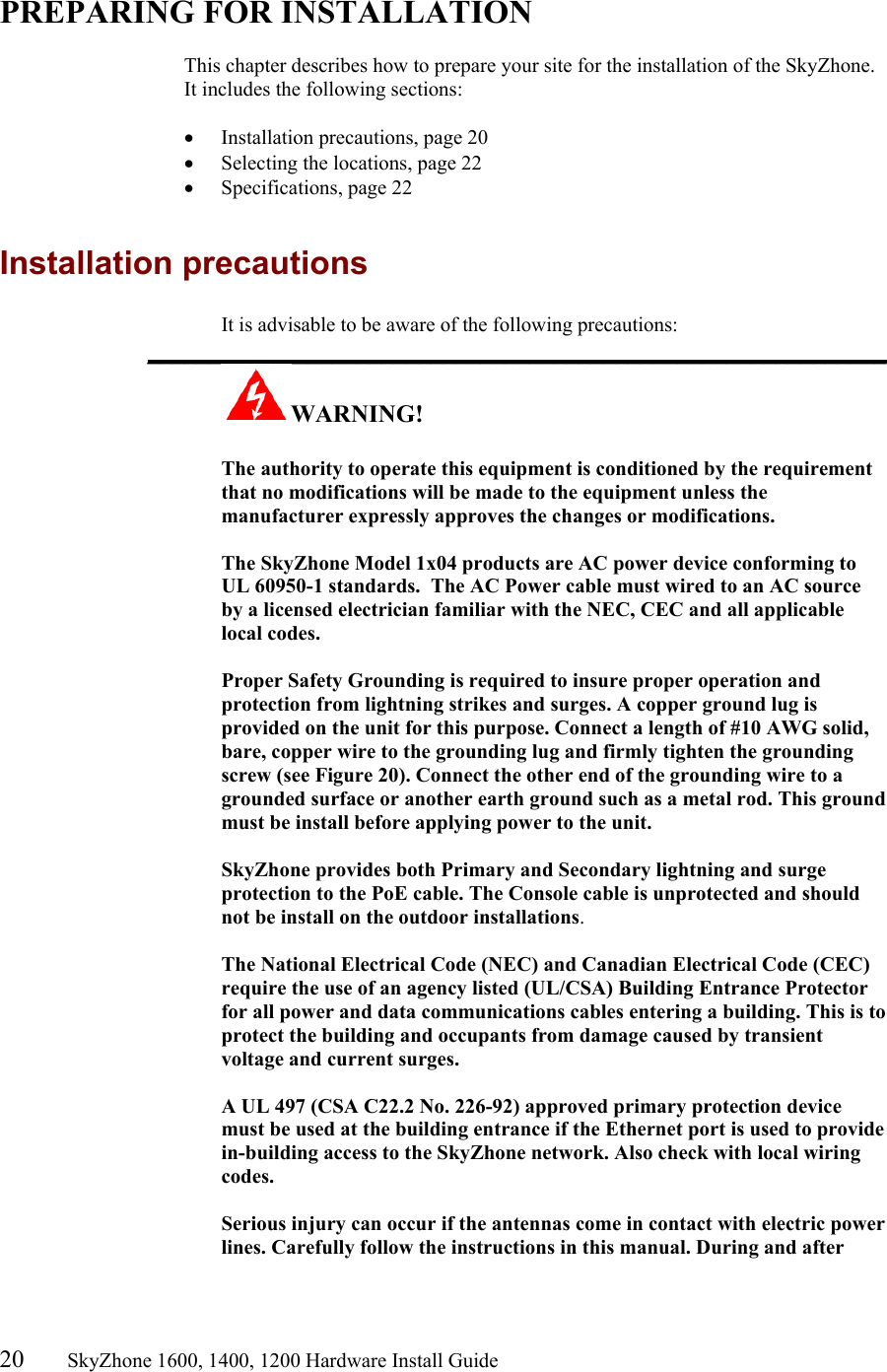 20       SkyZhone 1600, 1400, 1200 Hardware Install Guide           PREPARING FOR INSTALLATION  This chapter describes how to prepare your site for the installation of the SkyZhone. It includes the following sections:  •  Installation precautions, page 20 •  Selecting the locations, page 22 •  Specifications, page 22  Installation precautions It is advisable to be aware of the following precautions: ____________________________________________________________ WARNING!      The authority to operate this equipment is conditioned by the requirement that no modifications will be made to the equipment unless the manufacturer expressly approves the changes or modifications.  The SkyZhone Model 1x04 products are AC power device conforming to UL 60950-1 standards.  The AC Power cable must wired to an AC source by a licensed electrician familiar with the NEC, CEC and all applicable local codes.  Proper Safety Grounding is required to insure proper operation and protection from lightning strikes and surges. A copper ground lug is provided on the unit for this purpose. Connect a length of #10 AWG solid, bare, copper wire to the grounding lug and firmly tighten the grounding screw (see Figure 20). Connect the other end of the grounding wire to a grounded surface or another earth ground such as a metal rod. This ground must be install before applying power to the unit.  SkyZhone provides both Primary and Secondary lightning and surge protection to the PoE cable. The Console cable is unprotected and should not be install on the outdoor installations.  The National Electrical Code (NEC) and Canadian Electrical Code (CEC) require the use of an agency listed (UL/CSA) Building Entrance Protector for all power and data communications cables entering a building. This is to protect the building and occupants from damage caused by transient voltage and current surges.   A UL 497 (CSA C22.2 No. 226-92) approved primary protection device must be used at the building entrance if the Ethernet port is used to provide in-building access to the SkyZhone network. Also check with local wiring codes.  Serious injury can occur if the antennas come in contact with electric power lines. Carefully follow the instructions in this manual. During and after 