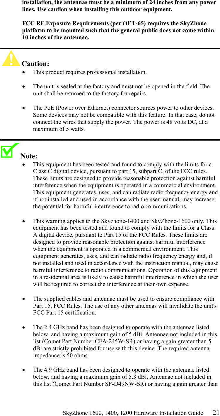                                                    SkyZhone 1600, 1400, 1200 Hardware Installation Guide 21 installation, the antennas must be a minimum of 24 inches from any power lines. Use caution when installing this outdoor equipment.  FCC RF Exposure Requirements (per OET-65) requires the SkyZhone platform to be mounted such that the general public does not come within 10 inches of the antennae. ____________________________________________________________ Caution:  •  This product requires professional installation.   •  The unit is sealed at the factory and must not be opened in the field. The unit shall be returned to the factory for repairs.  •  The PoE (Power over Ethernet) connector sources power to other devices. Some devices may not be compatible with this feature. In that case, do not connect the wires that supply the power. The power is 48 volts DC, at a maximum of 5 watts. ____________________________________________________________ Note:   •  This equipment has been tested and found to comply with the limits for a Class C digital device, pursuant to part 15, subpart C, of the FCC rules. These limits are designed to provide reasonable protection against harmful interference when the equipment is operated in a commercial environment. This equipment generates, uses, and can radiate radio frequency energy and, if not installed and used in accordance with the user manual, may increase the potential for harmful interference to radio communications.  •  This warning applies to the Skyzhone-1400 and SkyZhone-1600 only. This equipment has been tested and found to comply with the limits for a Class A digital device, pursuant to Part 15 of the FCC Rules. These limits are designed to provide reasonable protection against harmful interference when the equipment is operated in a commercial environment. This equipment generates, uses, and can radiate radio frequency energy and, if not installed and used in accordance with the instruction manual, may cause harmful interference to radio communications. Operation of this equipment in a residential area is likely to cause harmful interference in which the user will be required to correct the interference at their own expense.  •  The supplied cables and antennae must be used to ensure compliance with Part 15, FCC Rules. The use of any other antennas will invalidate the unit&apos;s FCC Part 15 certification.  •  The 2.4 GHz band has been designed to operate with the antennae listed below, and having a maximum gain of 5 dBi. Antennae not included in this list (Comet Part Number CFA-245W-SR) or having a gain greater than 5 dBi are strictly prohibited for use with this device. The required antenna impedance is 50 ohms.   •  The 4.9 GHz band has been designed to operate with the antennae listed below, and having a maximum gain of 5.3 dBi. Antennae not included in this list (Comet Part Number SF-D49NW-SR) or having a gain greater than 