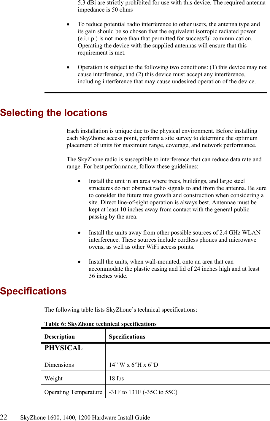 22       SkyZhone 1600, 1400, 1200 Hardware Install Guide          5.3 dBi are strictly prohibited for use with this device. The required antenna impedance is 50 ohms  •  To reduce potential radio interference to other users, the antenna type and its gain should be so chosen that the equivalent isotropic radiated power (e.i.r.p.) is not more than that permitted for successful communication. Operating the device with the supplied antennas will ensure that this requirement is met.  •  Operation is subject to the following two conditions: (1) this device may not cause interference, and (2) this device must accept any interference, including interference that may cause undesired operation of the device. ____________________________________________________________  Selecting the locations Each installation is unique due to the physical environment. Before installing each SkyZhone access point, perform a site survey to determine the optimum placement of units for maximum range, coverage, and network performance.   The SkyZhone radio is susceptible to interference that can reduce data rate and range. For best performance, follow these guidelines:  •  Install the unit in an area where trees, buildings, and large steel structures do not obstruct radio signals to and from the antenna. Be sure to consider the future tree growth and construction when considering a site. Direct line-of-sight operation is always best. Antennae must be kept at least 10 inches away from contact with the general public passing by the area.  •  Install the units away from other possible sources of 2.4 GHz WLAN interference. These sources include cordless phones and microwave ovens, as well as other WiFi access points.  •  Install the units, when wall-mounted, onto an area that can accommodate the plastic casing and lid of 24 inches high and at least 36 inches wide. Specifications The following table lists SkyZhone’s technical specifications:  Table 6: SkyZhone technical specifications  Description Specifications PHYSICAL    Dimensions  14” W x 6”H x 6”D Weight 18 lbs Operating Temperature  -31F to 131F (-35C to 55C) 