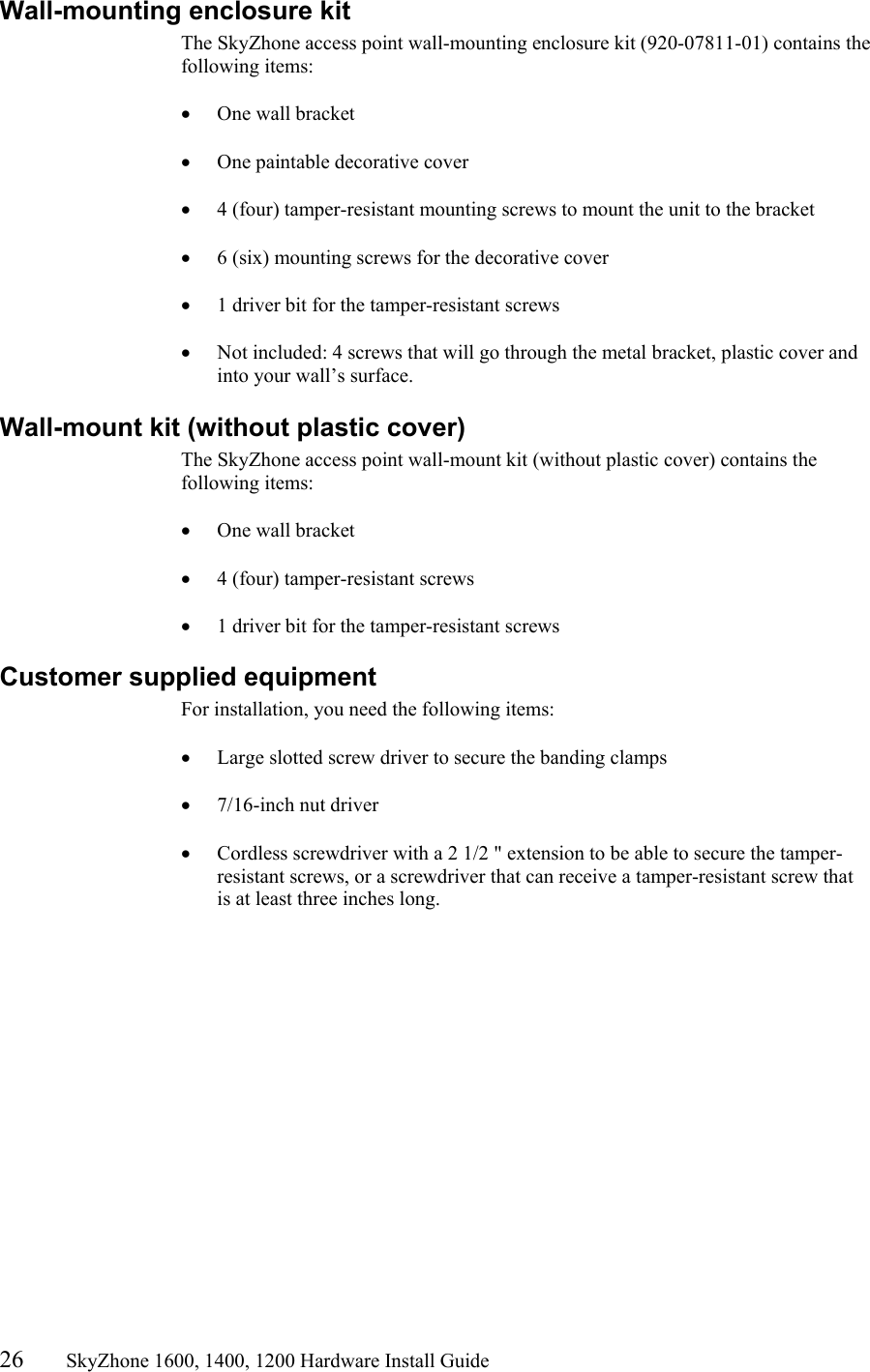 26       SkyZhone 1600, 1400, 1200 Hardware Install Guide          Wall-mounting enclosure kit The SkyZhone access point wall-mounting enclosure kit (920-07811-01) contains the following items:  •  One wall bracket   •  One paintable decorative cover  •  4 (four) tamper-resistant mounting screws to mount the unit to the bracket  •  6 (six) mounting screws for the decorative cover  •  1 driver bit for the tamper-resistant screws  •  Not included: 4 screws that will go through the metal bracket, plastic cover and into your wall’s surface.  Wall-mount kit (without plastic cover) The SkyZhone access point wall-mount kit (without plastic cover) contains the following items:  •  One wall bracket   •  4 (four) tamper-resistant screws  •  1 driver bit for the tamper-resistant screws Customer supplied equipment For installation, you need the following items:  •  Large slotted screw driver to secure the banding clamps  •  7/16-inch nut driver  •  Cordless screwdriver with a 2 1/2 &quot; extension to be able to secure the tamper-resistant screws, or a screwdriver that can receive a tamper-resistant screw that is at least three inches long.  