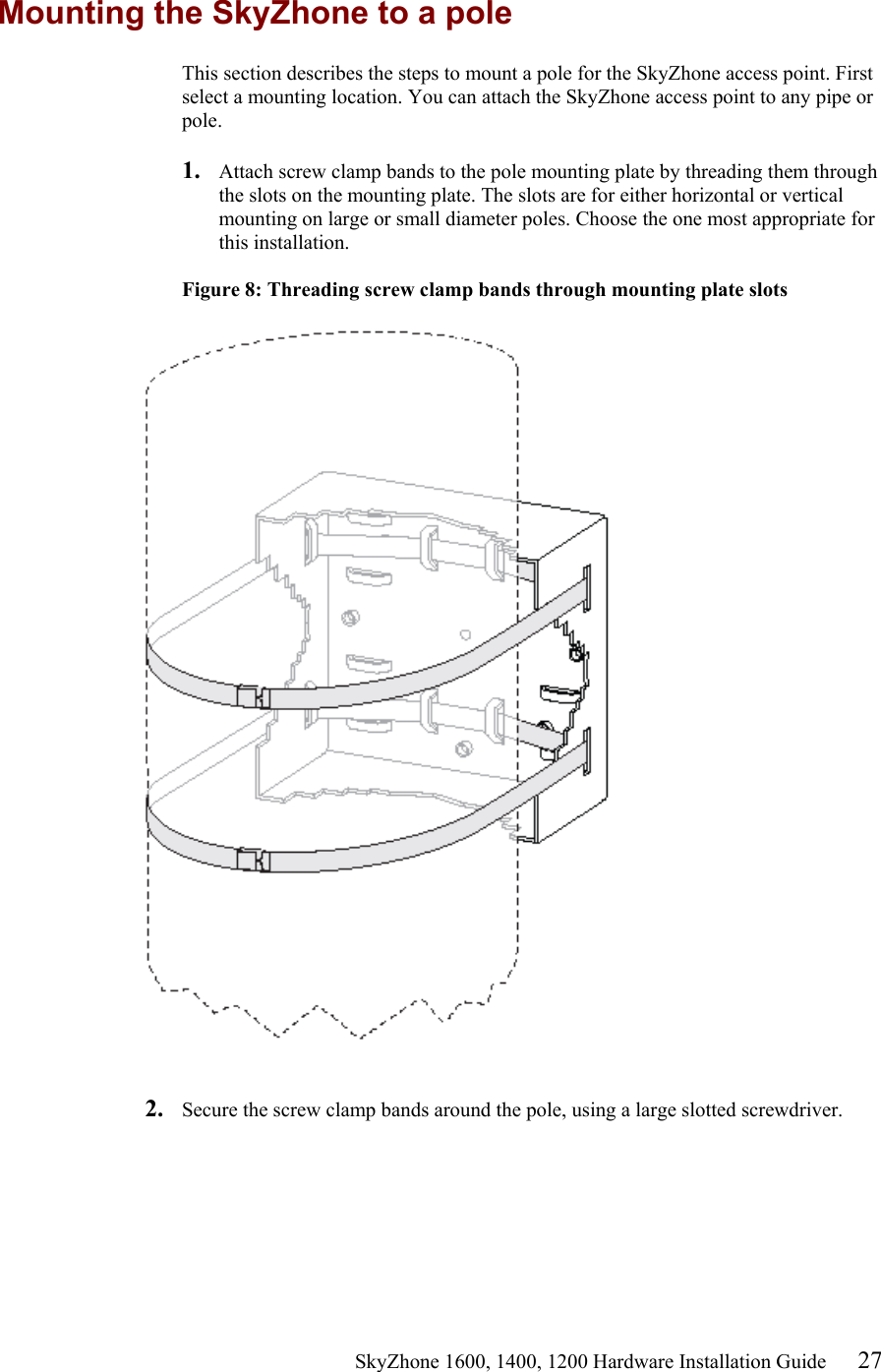                                                    SkyZhone 1600, 1400, 1200 Hardware Installation Guide 27 Mounting the SkyZhone to a pole This section describes the steps to mount a pole for the SkyZhone access point. First select a mounting location. You can attach the SkyZhone access point to any pipe or pole.  1.  Attach screw clamp bands to the pole mounting plate by threading them through the slots on the mounting plate. The slots are for either horizontal or vertical mounting on large or small diameter poles. Choose the one most appropriate for this installation.  Figure 8: Threading screw clamp bands through mounting plate slots     2.  Secure the screw clamp bands around the pole, using a large slotted screwdriver.   