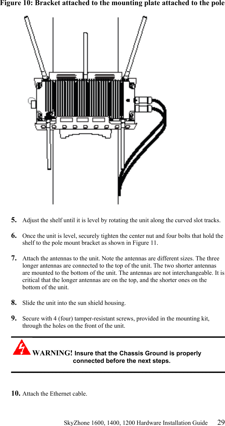                                                    SkyZhone 1600, 1400, 1200 Hardware Installation Guide 29 Figure 10: Bracket attached to the mounting plate attached to the pole    5.  Adjust the shelf until it is level by rotating the unit along the curved slot tracks.  6.  Once the unit is level, securely tighten the center nut and four bolts that hold the shelf to the pole mount bracket as shown in Figure 11.  7.  Attach the antennas to the unit. Note the antennas are different sizes. The three longer antennas are connected to the top of the unit. The two shorter antennas are mounted to the bottom of the unit. The antennas are not interchangeable. It is critical that the longer antennas are on the top, and the shorter ones on the bottom of the unit.  8.  Slide the unit into the sun shield housing.  9.  Secure with 4 (four) tamper-resistant screws, provided in the mounting kit, through the holes on the front of the unit.  _________________________________________________________ WARNING! Insure that the Chassis Ground is properly connected before the next steps. _________________________________________________________   10. Attach the Ethernet cable.  