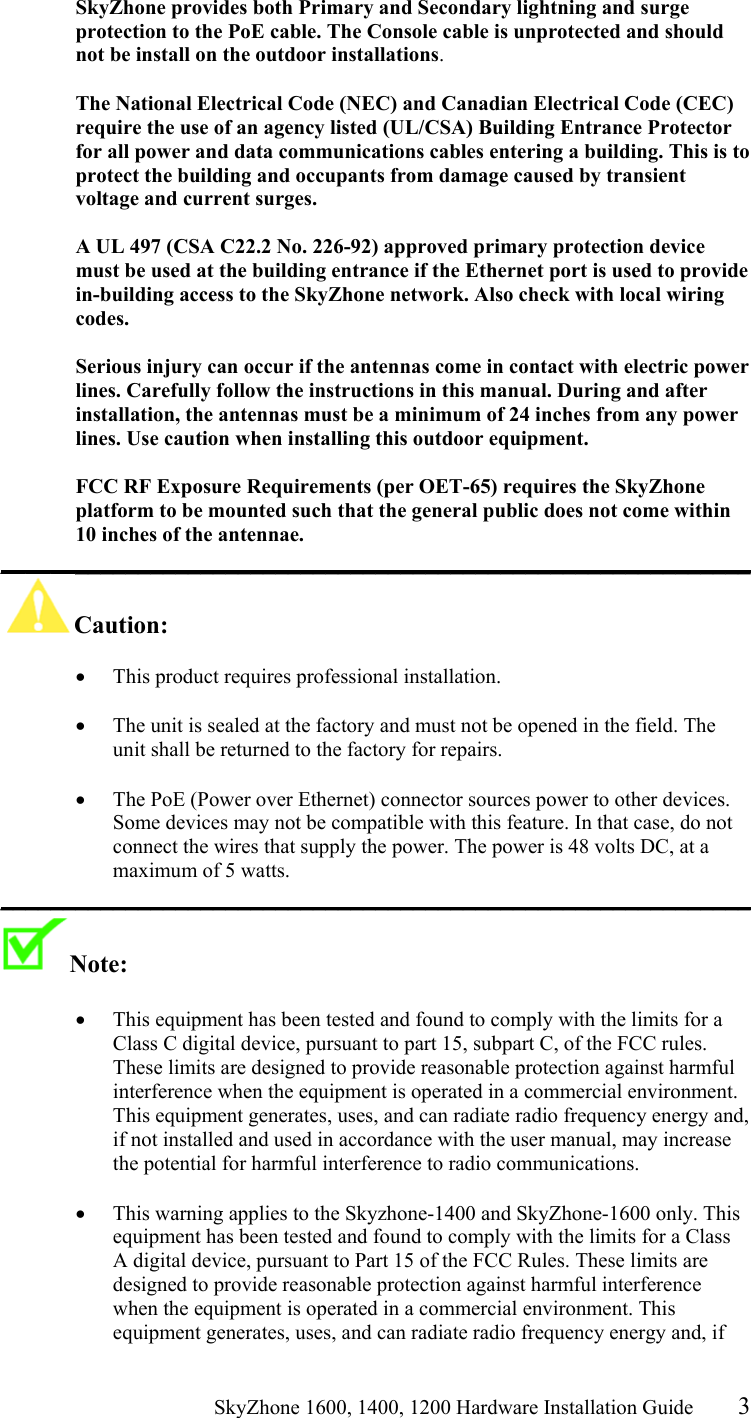                                                    SkyZhone 1600, 1400, 1200 Hardware Installation Guide 3 SkyZhone provides both Primary and Secondary lightning and surge protection to the PoE cable. The Console cable is unprotected and should not be install on the outdoor installations.  The National Electrical Code (NEC) and Canadian Electrical Code (CEC) require the use of an agency listed (UL/CSA) Building Entrance Protector for all power and data communications cables entering a building. This is to protect the building and occupants from damage caused by transient voltage and current surges.   A UL 497 (CSA C22.2 No. 226-92) approved primary protection device must be used at the building entrance if the Ethernet port is used to provide in-building access to the SkyZhone network. Also check with local wiring codes.  Serious injury can occur if the antennas come in contact with electric power lines. Carefully follow the instructions in this manual. During and after installation, the antennas must be a minimum of 24 inches from any power lines. Use caution when installing this outdoor equipment.  FCC RF Exposure Requirements (per OET-65) requires the SkyZhone platform to be mounted such that the general public does not come within 10 inches of the antennae. ____________________________________________________________ Caution:   •  This product requires professional installation.   •  The unit is sealed at the factory and must not be opened in the field. The unit shall be returned to the factory for repairs.  •  The PoE (Power over Ethernet) connector sources power to other devices. Some devices may not be compatible with this feature. In that case, do not connect the wires that supply the power. The power is 48 volts DC, at a maximum of 5 watts. ____________________________________________________________ Note:    •  This equipment has been tested and found to comply with the limits for a Class C digital device, pursuant to part 15, subpart C, of the FCC rules. These limits are designed to provide reasonable protection against harmful interference when the equipment is operated in a commercial environment. This equipment generates, uses, and can radiate radio frequency energy and, if not installed and used in accordance with the user manual, may increase the potential for harmful interference to radio communications.  •  This warning applies to the Skyzhone-1400 and SkyZhone-1600 only. This equipment has been tested and found to comply with the limits for a Class A digital device, pursuant to Part 15 of the FCC Rules. These limits are designed to provide reasonable protection against harmful interference when the equipment is operated in a commercial environment. This equipment generates, uses, and can radiate radio frequency energy and, if 