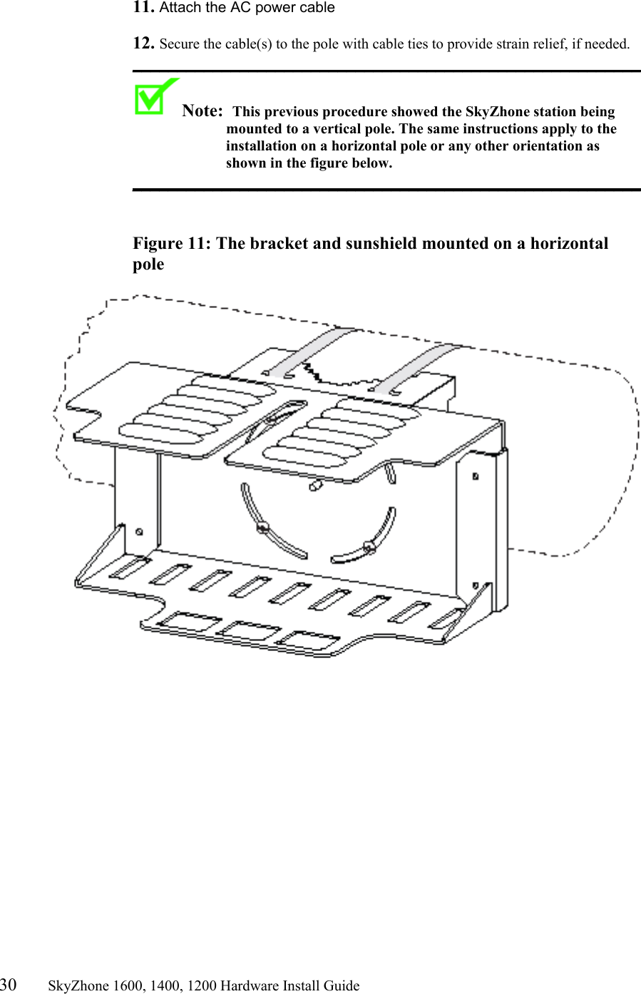 30       SkyZhone 1600, 1400, 1200 Hardware Install Guide           11. Attach the AC power cable   12. Secure the cable(s) to the pole with cable ties to provide strain relief, if needed. _________________________________________________________ Note:  This previous procedure showed the SkyZhone station being mounted to a vertical pole. The same instructions apply to the installation on a horizontal pole or any other orientation as shown in the figure below. _________________________________________________________    Figure 11: The bracket and sunshield mounted on a horizontal pole     