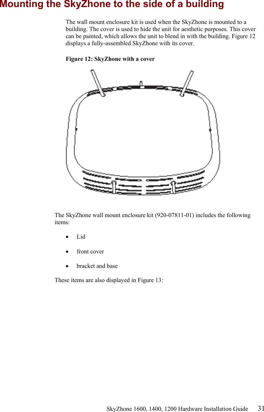                                                    SkyZhone 1600, 1400, 1200 Hardware Installation Guide 31 Mounting the SkyZhone to the side of a building The wall mount enclosure kit is used when the SkyZhone is mounted to a building. The cover is used to hide the unit for aesthetic purposes. This cover can be painted, which allows the unit to blend in with the building. Figure 12 displays a fully-assembled SkyZhone with its cover.  Figure 12: SkyZhone with a cover     The SkyZhone wall mount enclosure kit (920-07811-01) includes the following items:  •  Lid  •  front cover  •  bracket and base   These items are also displayed in Figure 13:  