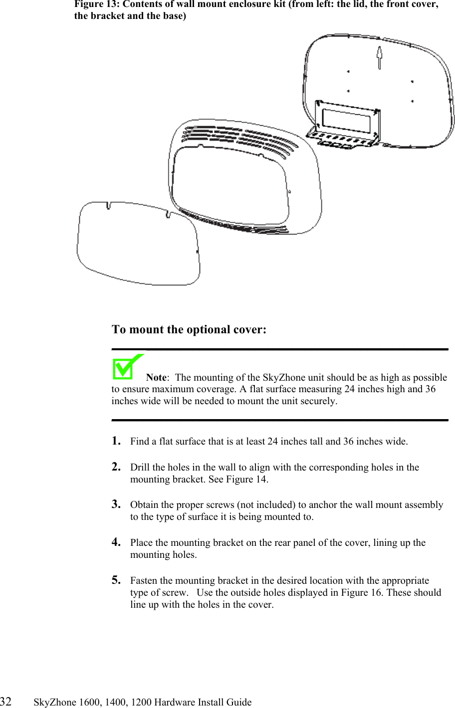 32       SkyZhone 1600, 1400, 1200 Hardware Install Guide          Figure 13: Contents of wall mount enclosure kit (from left: the lid, the front cover, the bracket and the base)     To mount the optional cover: ______________________________________________________ Note:  The mounting of the SkyZhone unit should be as high as possible to ensure maximum coverage. A flat surface measuring 24 inches high and 36 inches wide will be needed to mount the unit securely. ______________________________________________________   1.  Find a flat surface that is at least 24 inches tall and 36 inches wide.  2.  Drill the holes in the wall to align with the corresponding holes in the mounting bracket. See Figure 14.   3.  Obtain the proper screws (not included) to anchor the wall mount assembly to the type of surface it is being mounted to.   4.  Place the mounting bracket on the rear panel of the cover, lining up the mounting holes.  5.  Fasten the mounting bracket in the desired location with the appropriate type of screw.   Use the outside holes displayed in Figure 16. These should line up with the holes in the cover.  