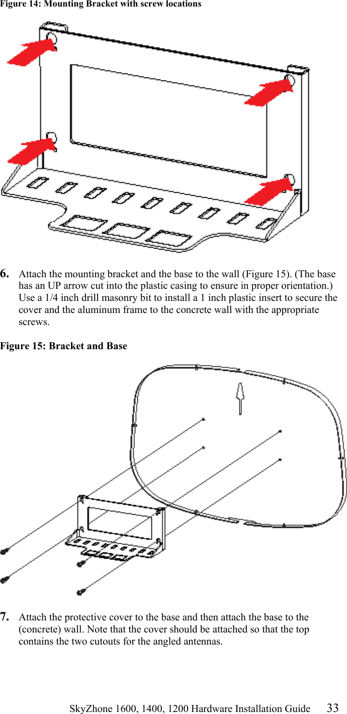                                                    SkyZhone 1600, 1400, 1200 Hardware Installation Guide 33 Figure 14: Mounting Bracket with screw locations     6.  Attach the mounting bracket and the base to the wall (Figure 15). (The base has an UP arrow cut into the plastic casing to ensure in proper orientation.) Use a 1/4 inch drill masonry bit to install a 1 inch plastic insert to secure the cover and the aluminum frame to the concrete wall with the appropriate screws.  Figure 15: Bracket and Base   7.  Attach the protective cover to the base and then attach the base to the (concrete) wall. Note that the cover should be attached so that the top contains the two cutouts for the angled antennas.   