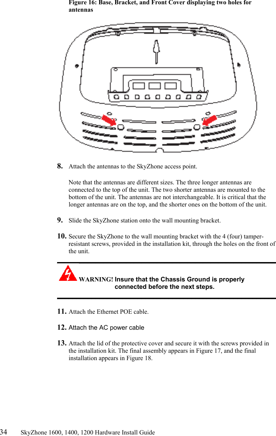 34       SkyZhone 1600, 1400, 1200 Hardware Install Guide          Figure 16: Base, Bracket, and Front Cover displaying two holes for antennas     8.  Attach the antennas to the SkyZhone access point.   Note that the antennas are different sizes. The three longer antennas are connected to the top of the unit. The two shorter antennas are mounted to the bottom of the unit. The antennas are not interchangeable. It is critical that the longer antennas are on the top, and the shorter ones on the bottom of the unit.  9.  Slide the SkyZhone station onto the wall mounting bracket.  10. Secure the SkyZhone to the wall mounting bracket with the 4 (four) tamper-resistant screws, provided in the installation kit, through the holes on the front of the unit.  _________________________________________________________ WARNING! Insure that the Chassis Ground is properly connected before the next steps. _________________________________________________________  11. Attach the Ethernet POE cable.   12. Attach the AC power cable   13. Attach the lid of the protective cover and secure it with the screws provided in the installation kit. The final assembly appears in Figure 17, and the final installation appears in Figure 18. 