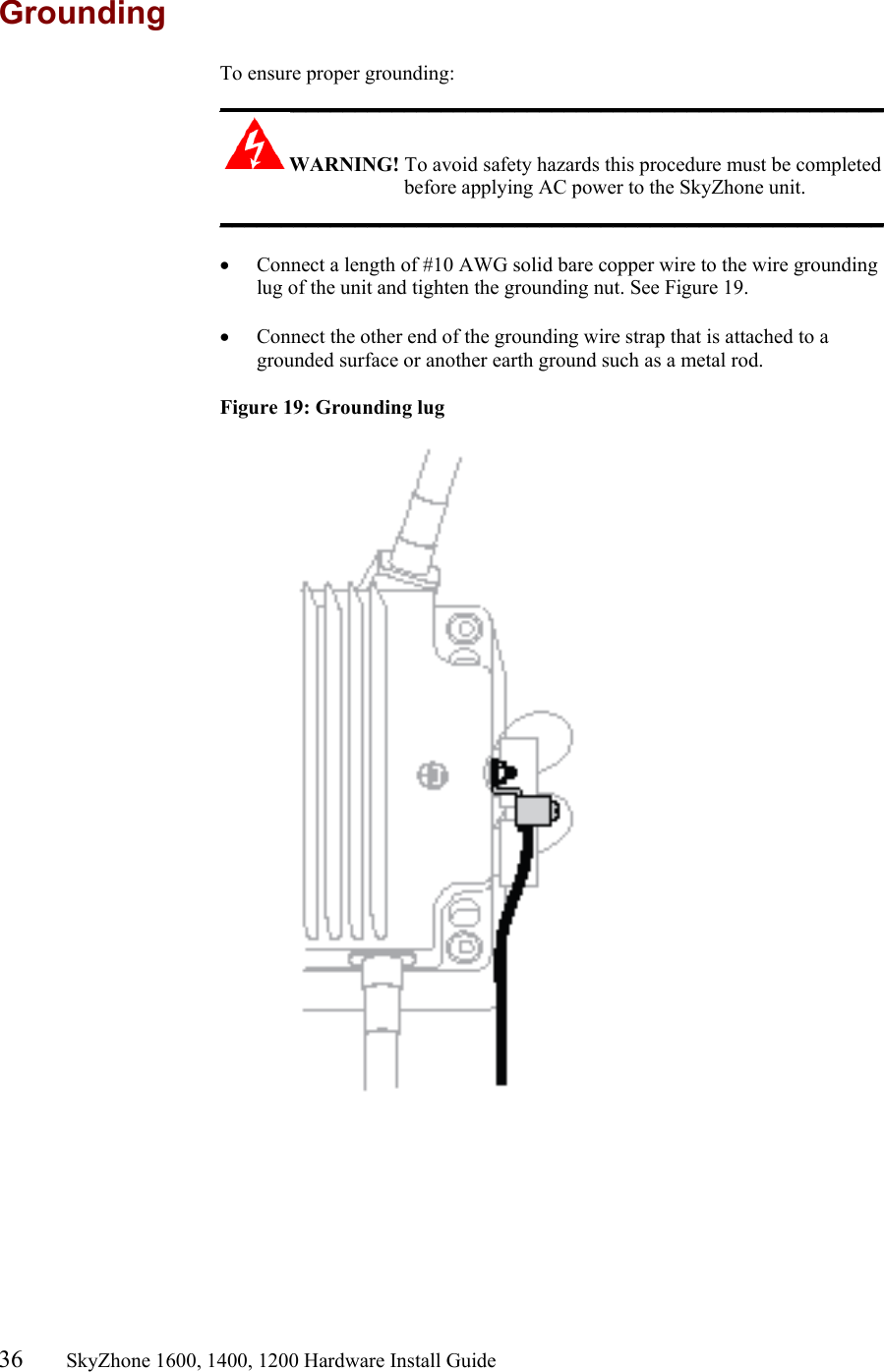 36       SkyZhone 1600, 1400, 1200 Hardware Install Guide          Grounding To ensure proper grounding: ______________________________________________________ WARNING! To avoid safety hazards this procedure must be completed before applying AC power to the SkyZhone unit. ______________________________________________________  •  Connect a length of #10 AWG solid bare copper wire to the wire grounding lug of the unit and tighten the grounding nut. See Figure 19.  •  Connect the other end of the grounding wire strap that is attached to a grounded surface or another earth ground such as a metal rod.  Figure 19: Grounding lug   