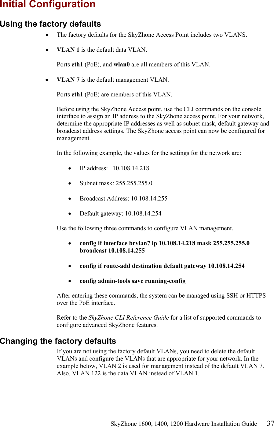                                                    SkyZhone 1600, 1400, 1200 Hardware Installation Guide 37 Initial Configuration Using the factory defaults •  The factory defaults for the SkyZhone Access Point includes two VLANS.   •  VLAN 1 is the default data VLAN.  Ports eth1 (PoE), and wlan0 are all members of this VLAN.  •  VLAN 7 is the default management VLAN.  Ports eth1 (PoE) are members of this VLAN.   Before using the SkyZhone Access point, use the CLI commands on the console interface to assign an IP address to the SkyZhone access point. For your network, determine the appropriate IP addresses as well as subnet mask, default gateway and broadcast address settings. The SkyZhone access point can now be configured for management.  In the following example, the values for the settings for the network are:  •  IP address:   10.108.14.218  •  Subnet mask: 255.255.255.0  •  Broadcast Address: 10.108.14.255  •  Default gateway: 10.108.14.254  Use the following three commands to configure VLAN management.  •  config if interface brvlan7 ip 10.108.14.218 mask 255.255.255.0 broadcast 10.108.14.255  •  config if route-add destination default gateway 10.108.14.254  •  config admin-tools save running-config   After entering these commands, the system can be managed using SSH or HTTPS over the PoE interface.   Refer to the SkyZhone CLI Reference Guide for a list of supported commands to configure advanced SkyZhone features.  Changing the factory defaults If you are not using the factory default VLANs, you need to delete the default VLANs and configure the VLANs that are appropriate for your network. In the example below, VLAN 2 is used for management instead of the default VLAN 7. Also, VLAN 122 is the data VLAN instead of VLAN 1.    