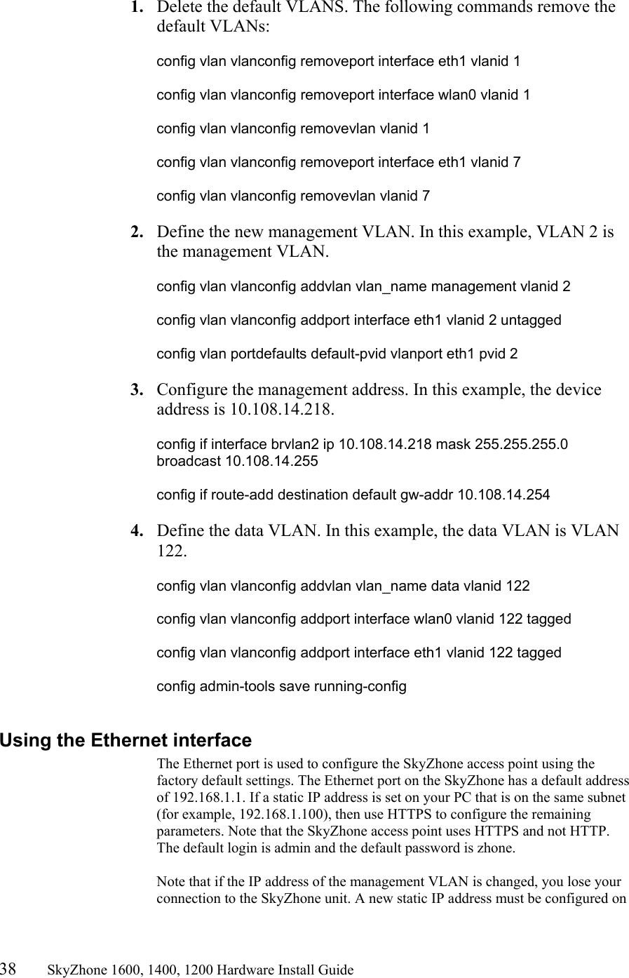 38       SkyZhone 1600, 1400, 1200 Hardware Install Guide           1.  Delete the default VLANS. The following commands remove the default VLANs:  config vlan vlanconfig removeport interface eth1 vlanid 1  config vlan vlanconfig removeport interface wlan0 vlanid 1  config vlan vlanconfig removevlan vlanid 1  config vlan vlanconfig removeport interface eth1 vlanid 7  config vlan vlanconfig removevlan vlanid 7  2.  Define the new management VLAN. In this example, VLAN 2 is the management VLAN.   config vlan vlanconfig addvlan vlan_name management vlanid 2  config vlan vlanconfig addport interface eth1 vlanid 2 untagged  config vlan portdefaults default-pvid vlanport eth1 pvid 2  3.  Configure the management address. In this example, the device address is 10.108.14.218.  config if interface brvlan2 ip 10.108.14.218 mask 255.255.255.0 broadcast 10.108.14.255  config if route-add destination default gw-addr 10.108.14.254  4.  Define the data VLAN. In this example, the data VLAN is VLAN 122.  config vlan vlanconfig addvlan vlan_name data vlanid 122  config vlan vlanconfig addport interface wlan0 vlanid 122 tagged  config vlan vlanconfig addport interface eth1 vlanid 122 tagged  config admin-tools save running-config  Using the Ethernet interface The Ethernet port is used to configure the SkyZhone access point using the factory default settings. The Ethernet port on the SkyZhone has a default address of 192.168.1.1. If a static IP address is set on your PC that is on the same subnet (for example, 192.168.1.100), then use HTTPS to configure the remaining parameters. Note that the SkyZhone access point uses HTTPS and not HTTP. The default login is admin and the default password is zhone.  Note that if the IP address of the management VLAN is changed, you lose your connection to the SkyZhone unit. A new static IP address must be configured on 