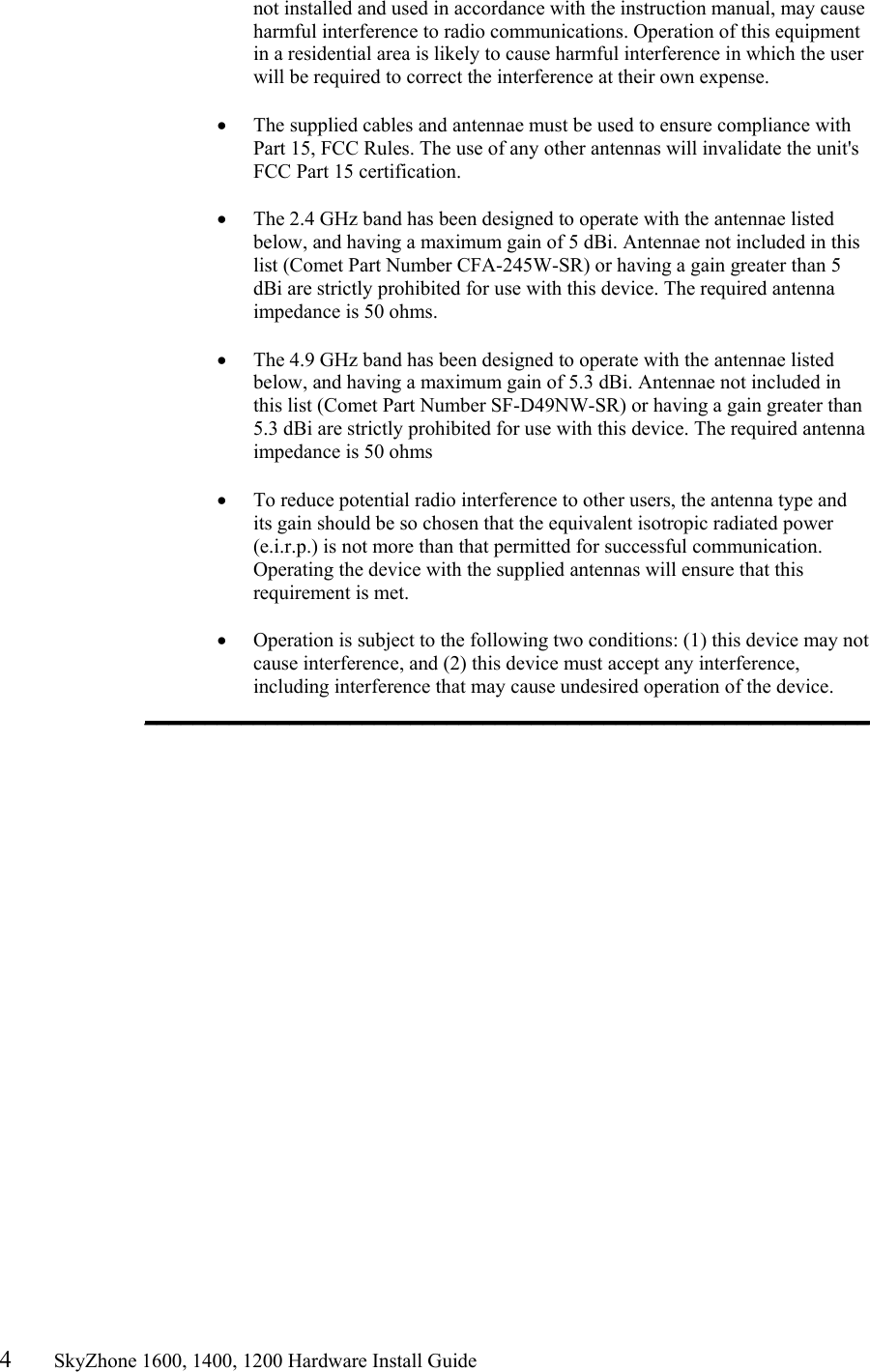 4       SkyZhone 1600, 1400, 1200 Hardware Install Guide          not installed and used in accordance with the instruction manual, may cause harmful interference to radio communications. Operation of this equipment in a residential area is likely to cause harmful interference in which the user will be required to correct the interference at their own expense.  •  The supplied cables and antennae must be used to ensure compliance with Part 15, FCC Rules. The use of any other antennas will invalidate the unit&apos;s FCC Part 15 certification.  •  The 2.4 GHz band has been designed to operate with the antennae listed below, and having a maximum gain of 5 dBi. Antennae not included in this list (Comet Part Number CFA-245W-SR) or having a gain greater than 5 dBi are strictly prohibited for use with this device. The required antenna impedance is 50 ohms.   •  The 4.9 GHz band has been designed to operate with the antennae listed below, and having a maximum gain of 5.3 dBi. Antennae not included in this list (Comet Part Number SF-D49NW-SR) or having a gain greater than 5.3 dBi are strictly prohibited for use with this device. The required antenna impedance is 50 ohms  •  To reduce potential radio interference to other users, the antenna type and its gain should be so chosen that the equivalent isotropic radiated power (e.i.r.p.) is not more than that permitted for successful communication. Operating the device with the supplied antennas will ensure that this requirement is met.  •  Operation is subject to the following two conditions: (1) this device may not cause interference, and (2) this device must accept any interference, including interference that may cause undesired operation of the device. ____________________________________________________________  