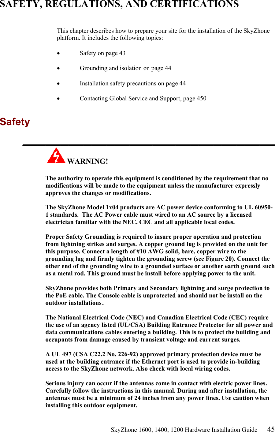                                                    SkyZhone 1600, 1400, 1200 Hardware Installation Guide 45 SAFETY, REGULATIONS, AND CERTIFICATIONS   This chapter describes how to prepare your site for the installation of the SkyZhone platform. It includes the following topics:  •  Safety on page 43  •  Grounding and isolation on page 44  •  Installation safety precautions on page 44  •  Contacting Global Service and Support, page 450  Safety  __________________________________________________________________ WARNING!      The authority to operate this equipment is conditioned by the requirement that no modifications will be made to the equipment unless the manufacturer expressly approves the changes or modifications.  The SkyZhone Model 1x04 products are AC power device conforming to UL 60950-1 standards.  The AC Power cable must wired to an AC source by a licensed electrician familiar with the NEC, CEC and all applicable local codes.  Proper Safety Grounding is required to insure proper operation and protection from lightning strikes and surges. A copper ground lug is provided on the unit for this purpose. Connect a length of #10 AWG solid, bare, copper wire to the grounding lug and firmly tighten the grounding screw (see Figure 20). Connect the other end of the grounding wire to a grounded surface or another earth ground such as a metal rod. This ground must be install before applying power to the unit.  SkyZhone provides both Primary and Secondary lightning and surge protection to the PoE cable. The Console cable is unprotected and should not be install on the outdoor installations..  The National Electrical Code (NEC) and Canadian Electrical Code (CEC) require the use of an agency listed (UL/CSA) Building Entrance Protector for all power and data communications cables entering a building. This is to protect the building and occupants from damage caused by transient voltage and current surges.   A UL 497 (CSA C22.2 No. 226-92) approved primary protection device must be used at the building entrance if the Ethernet port is used to provide in-building access to the SkyZhone network. Also check with local wiring codes.  Serious injury can occur if the antennas come in contact with electric power lines. Carefully follow the instructions in this manual. During and after installation, the antennas must be a minimum of 24 inches from any power lines. Use caution when installing this outdoor equipment. 