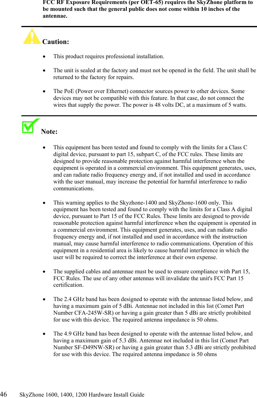 46       SkyZhone 1600, 1400, 1200 Hardware Install Guide           FCC RF Exposure Requirements (per OET-65) requires the SkyZhone platform to be mounted such that the general public does not come within 10 inches of the antennae. __________________________________________________________________ Caution:   •  This product requires professional installation.   •  The unit is sealed at the factory and must not be opened in the field. The unit shall be returned to the factory for repairs.  •  The PoE (Power over Ethernet) connector sources power to other devices. Some devices may not be compatible with this feature. In that case, do not connect the wires that supply the power. The power is 48 volts DC, at a maximum of 5 watts. __________________________________________________________________ Note:    •  This equipment has been tested and found to comply with the limits for a Class C digital device, pursuant to part 15, subpart C, of the FCC rules. These limits are designed to provide reasonable protection against harmful interference when the equipment is operated in a commercial environment. This equipment generates, uses, and can radiate radio frequency energy and, if not installed and used in accordance with the user manual, may increase the potential for harmful interference to radio communications.  •  This warning applies to the Skyzhone-1400 and SkyZhone-1600 only. This equipment has been tested and found to comply with the limits for a Class A digital device, pursuant to Part 15 of the FCC Rules. These limits are designed to provide reasonable protection against harmful interference when the equipment is operated in a commercial environment. This equipment generates, uses, and can radiate radio frequency energy and, if not installed and used in accordance with the instruction manual, may cause harmful interference to radio communications. Operation of this equipment in a residential area is likely to cause harmful interference in which the user will be required to correct the interference at their own expense.  •  The supplied cables and antennae must be used to ensure compliance with Part 15, FCC Rules. The use of any other antennas will invalidate the unit&apos;s FCC Part 15 certification.  •  The 2.4 GHz band has been designed to operate with the antennae listed below, and having a maximum gain of 5 dBi. Antennae not included in this list (Comet Part Number CFA-245W-SR) or having a gain greater than 5 dBi are strictly prohibited for use with this device. The required antenna impedance is 50 ohms.   •  The 4.9 GHz band has been designed to operate with the antennae listed below, and having a maximum gain of 5.3 dBi. Antennae not included in this list (Comet Part Number SF-D49NW-SR) or having a gain greater than 5.3 dBi are strictly prohibited for use with this device. The required antenna impedance is 50 ohms  
