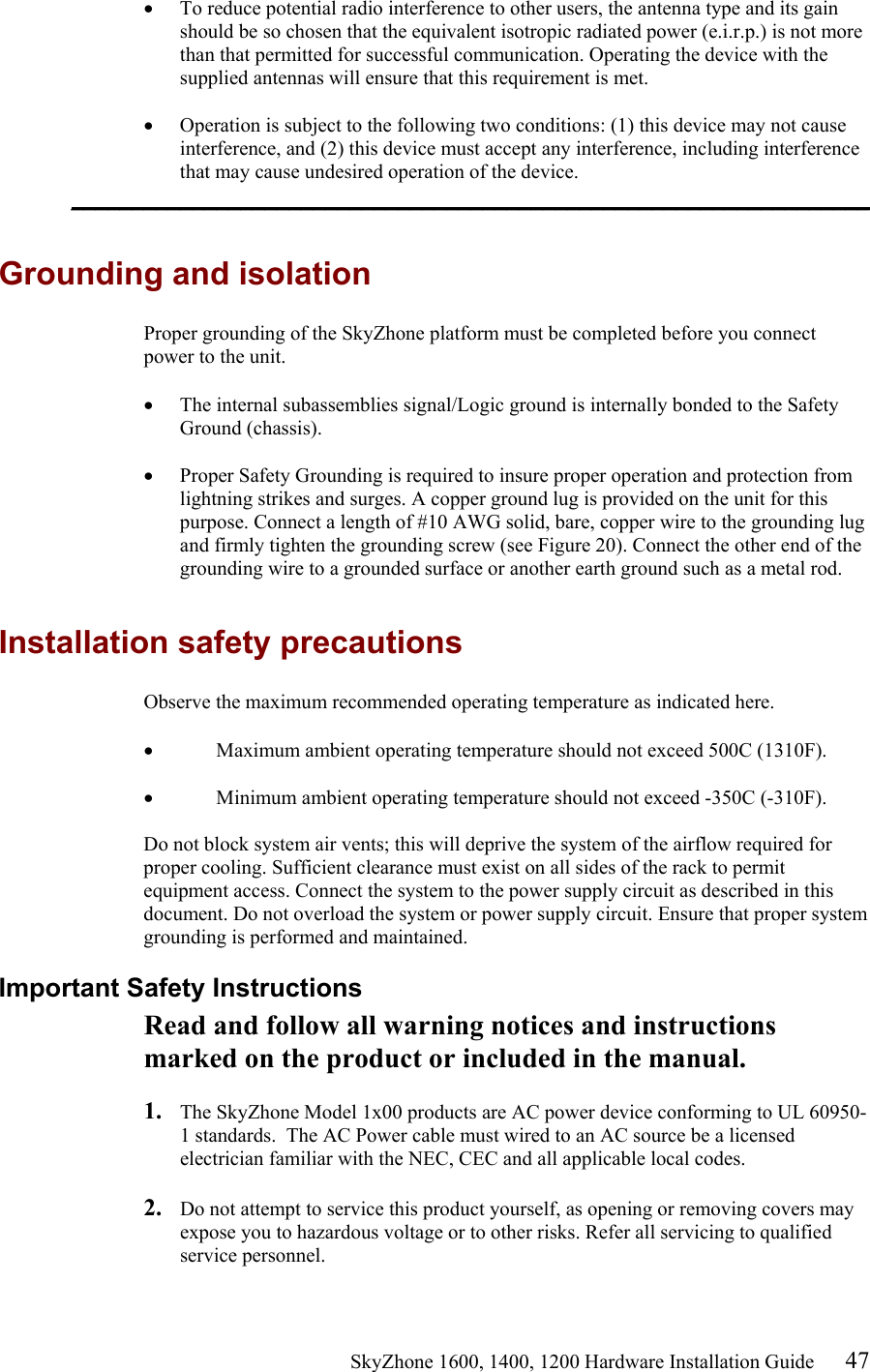                                                    SkyZhone 1600, 1400, 1200 Hardware Installation Guide 47 •  To reduce potential radio interference to other users, the antenna type and its gain should be so chosen that the equivalent isotropic radiated power (e.i.r.p.) is not more than that permitted for successful communication. Operating the device with the supplied antennas will ensure that this requirement is met.  •  Operation is subject to the following two conditions: (1) this device may not cause interference, and (2) this device must accept any interference, including interference that may cause undesired operation of the device. __________________________________________________________________  Grounding and isolation Proper grounding of the SkyZhone platform must be completed before you connect power to the unit.  •  The internal subassemblies signal/Logic ground is internally bonded to the Safety Ground (chassis).  •  Proper Safety Grounding is required to insure proper operation and protection from lightning strikes and surges. A copper ground lug is provided on the unit for this purpose. Connect a length of #10 AWG solid, bare, copper wire to the grounding lug and firmly tighten the grounding screw (see Figure 20). Connect the other end of the grounding wire to a grounded surface or another earth ground such as a metal rod.   Installation safety precautions Observe the maximum recommended operating temperature as indicated here.  •  Maximum ambient operating temperature should not exceed 500C (1310F).   •  Minimum ambient operating temperature should not exceed -350C (-310F).   Do not block system air vents; this will deprive the system of the airflow required for proper cooling. Sufficient clearance must exist on all sides of the rack to permit equipment access. Connect the system to the power supply circuit as described in this document. Do not overload the system or power supply circuit. Ensure that proper system grounding is performed and maintained. Important Safety Instructions Read and follow all warning notices and instructions marked on the product or included in the manual.  1.  The SkyZhone Model 1x00 products are AC power device conforming to UL 60950-1 standards.  The AC Power cable must wired to an AC source be a licensed electrician familiar with the NEC, CEC and all applicable local codes.  2.  Do not attempt to service this product yourself, as opening or removing covers may expose you to hazardous voltage or to other risks. Refer all servicing to qualified service personnel. 