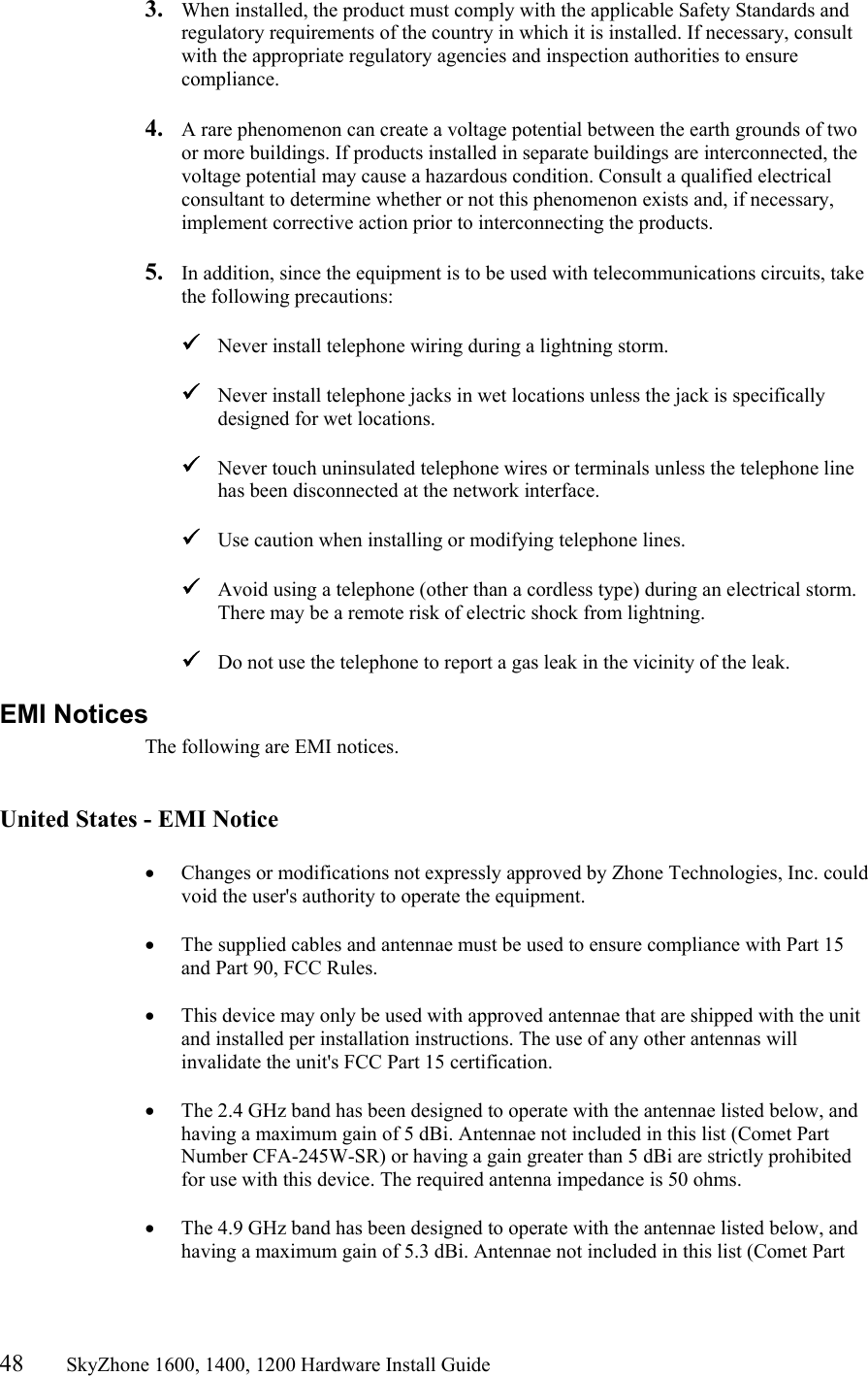 48       SkyZhone 1600, 1400, 1200 Hardware Install Guide          3.  When installed, the product must comply with the applicable Safety Standards and regulatory requirements of the country in which it is installed. If necessary, consult with the appropriate regulatory agencies and inspection authorities to ensure compliance.  4.  A rare phenomenon can create a voltage potential between the earth grounds of two or more buildings. If products installed in separate buildings are interconnected, the voltage potential may cause a hazardous condition. Consult a qualified electrical consultant to determine whether or not this phenomenon exists and, if necessary, implement corrective action prior to interconnecting the products.  5.  In addition, since the equipment is to be used with telecommunications circuits, take the following precautions:   Never install telephone wiring during a lightning storm.   Never install telephone jacks in wet locations unless the jack is specifically designed for wet locations.   Never touch uninsulated telephone wires or terminals unless the telephone line has been disconnected at the network interface.   Use caution when installing or modifying telephone lines.   Avoid using a telephone (other than a cordless type) during an electrical storm. There may be a remote risk of electric shock from lightning.   Do not use the telephone to report a gas leak in the vicinity of the leak. EMI Notices The following are EMI notices.   United States - EMI Notice  •  Changes or modifications not expressly approved by Zhone Technologies, Inc. could void the user&apos;s authority to operate the equipment.  •  The supplied cables and antennae must be used to ensure compliance with Part 15 and Part 90, FCC Rules.  •  This device may only be used with approved antennae that are shipped with the unit and installed per installation instructions. The use of any other antennas will invalidate the unit&apos;s FCC Part 15 certification.  •  The 2.4 GHz band has been designed to operate with the antennae listed below, and having a maximum gain of 5 dBi. Antennae not included in this list (Comet Part Number CFA-245W-SR) or having a gain greater than 5 dBi are strictly prohibited for use with this device. The required antenna impedance is 50 ohms.   •  The 4.9 GHz band has been designed to operate with the antennae listed below, and having a maximum gain of 5.3 dBi. Antennae not included in this list (Comet Part 