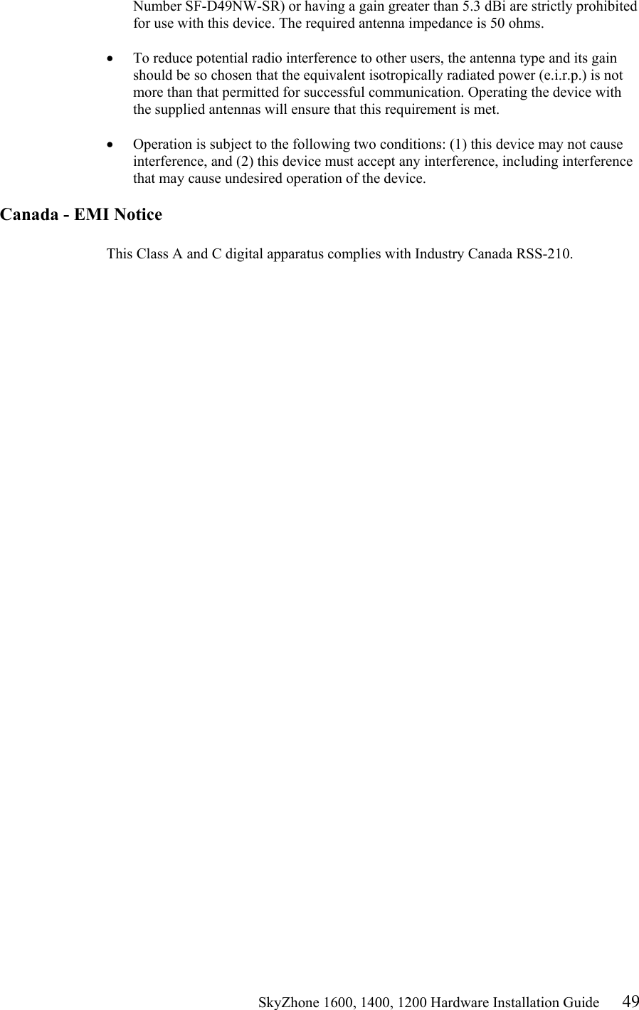                                                    SkyZhone 1600, 1400, 1200 Hardware Installation Guide 49 Number SF-D49NW-SR) or having a gain greater than 5.3 dBi are strictly prohibited for use with this device. The required antenna impedance is 50 ohms.   •  To reduce potential radio interference to other users, the antenna type and its gain should be so chosen that the equivalent isotropically radiated power (e.i.r.p.) is not more than that permitted for successful communication. Operating the device with the supplied antennas will ensure that this requirement is met.   •  Operation is subject to the following two conditions: (1) this device may not cause interference, and (2) this device must accept any interference, including interference that may cause undesired operation of the device.   Canada - EMI Notice  This Class A and C digital apparatus complies with Industry Canada RSS-210. 