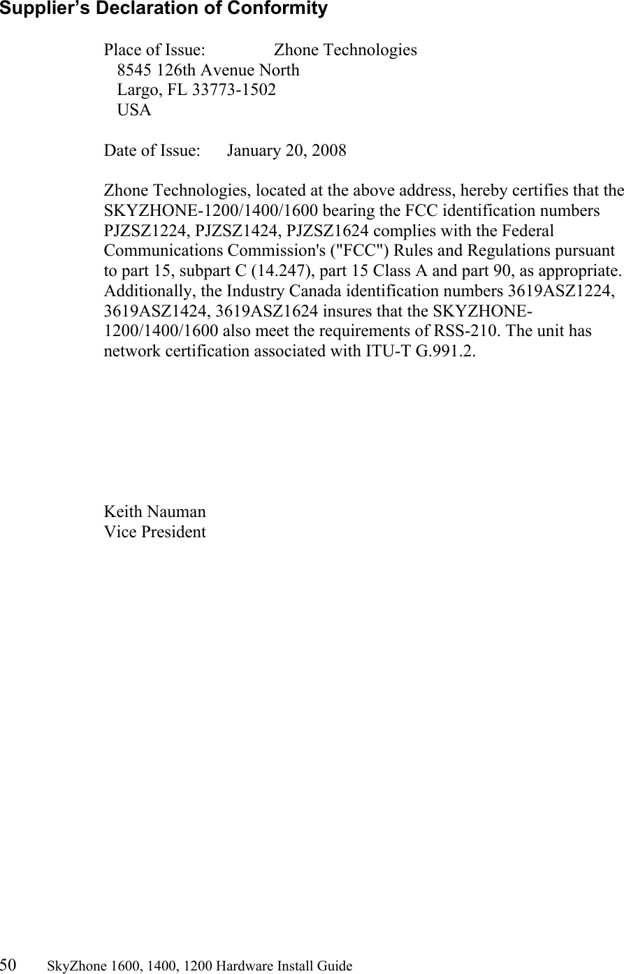 50       SkyZhone 1600, 1400, 1200 Hardware Install Guide          Supplier’s Declaration of Conformity  Place of Issue:      Zhone Technologies    8545 126th Avenue North    Largo, FL 33773-1502    USA  Date of Issue:      January 20, 2008  Zhone Technologies, located at the above address, hereby certifies that the SKYZHONE-1200/1400/1600 bearing the FCC identification numbers PJZSZ1224, PJZSZ1424, PJZSZ1624 complies with the Federal Communications Commission&apos;s (&quot;FCC&quot;) Rules and Regulations pursuant to part 15, subpart C (14.247), part 15 Class A and part 90, as appropriate. Additionally, the Industry Canada identification numbers 3619ASZ1224, 3619ASZ1424, 3619ASZ1624 insures that the SKYZHONE-1200/1400/1600 also meet the requirements of RSS-210. The unit has network certification associated with ITU-T G.991.2.        Keith Nauman Vice President 