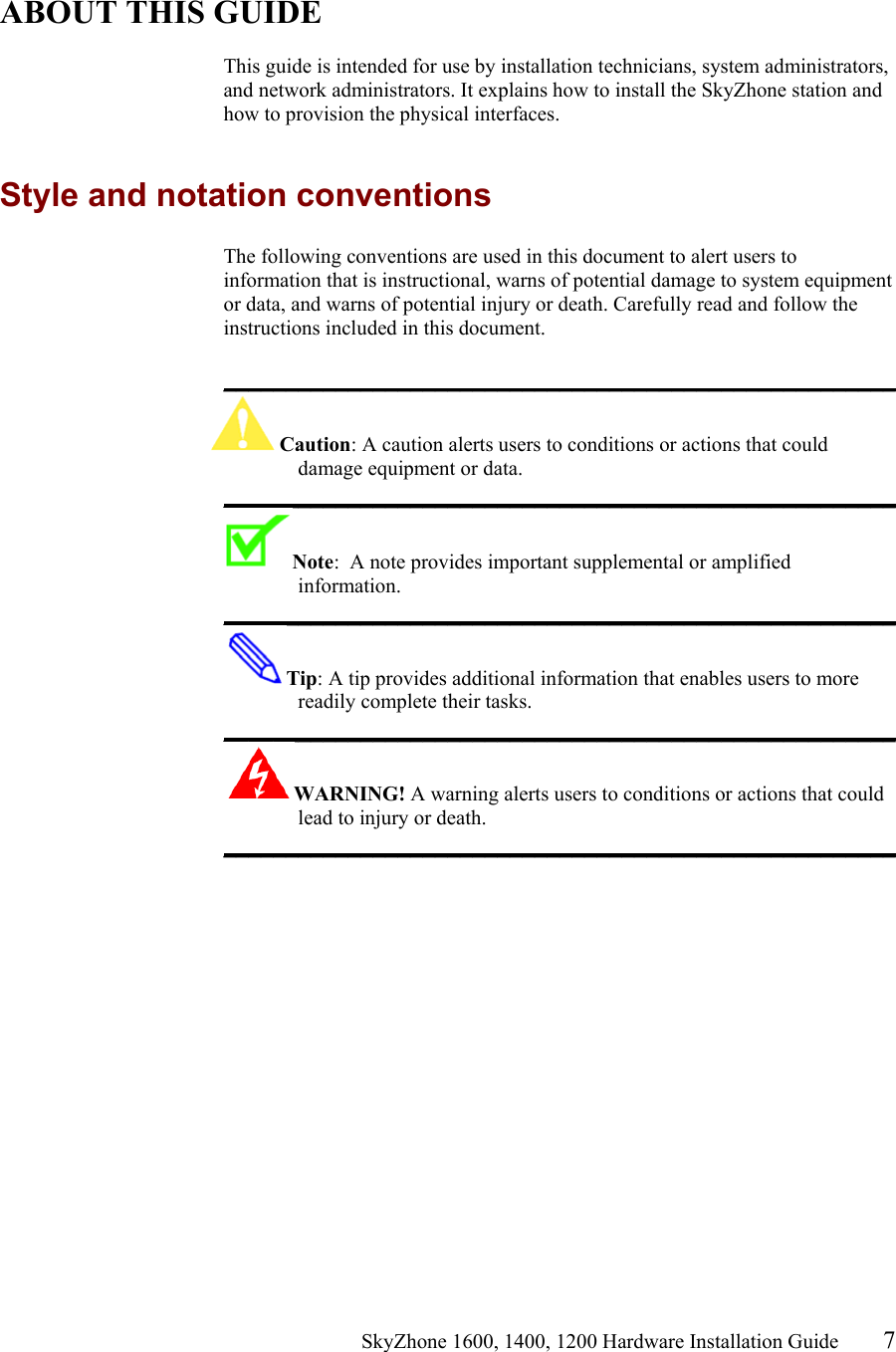                                                    SkyZhone 1600, 1400, 1200 Hardware Installation Guide 7   ABOUT THIS GUIDE  This guide is intended for use by installation technicians, system administrators, and network administrators. It explains how to install the SkyZhone station and how to provision the physical interfaces.  Style and notation conventions The following conventions are used in this document to alert users to information that is instructional, warns of potential damage to system equipment or data, and warns of potential injury or death. Carefully read and follow the instructions included in this document.  ______________________________________________________ Caution: A caution alerts users to conditions or actions that could damage equipment or data. ______________________________________________________ Note:  A note provides important supplemental or amplified information. ______________________________________________________ Tip: A tip provides additional information that enables users to more readily complete their tasks. ______________________________________________________ WARNING! A warning alerts users to conditions or actions that could lead to injury or death. ______________________________________________________   