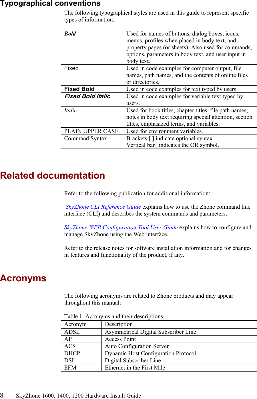 8       SkyZhone 1600, 1400, 1200 Hardware Install Guide          Typographical conventions The following typographical styles are used in this guide to represent specific types of information.   Bold  Used for names of buttons, dialog boxes, icons, menus, profiles when placed in body text, and property pages (or sheets). Also used for commands, options, parameters in body text, and user input in body text. Fixed  Used in code examples for computer output, file names, path names, and the contents of online files or directories. Fixed Bold  Used in code examples for text typed by users. Fixed Bold Italic Used in code examples for variable text typed by users. Italic  Used for book titles, chapter titles, file path names, notes in body text requiring special attention, section titles, emphasized terms, and variables. PLAIN UPPER CASE  Used for environment variables. Command Syntax  Brackets [ ] indicate optional syntax. Vertical bar | indicates the OR symbol.    Related documentation Refer to the following publication for additional information:   SkyZhone CLI Reference Guide explains how to use the Zhone command line interface (CLI) and describes the system commands and parameters.   SkyZhone WEB Configuration Tool User Guide explains how to configure and manage SkyZhone using the Web interface.   Refer to the release notes for software installation information and for changes in features and functionality of the product, if any.  Acronyms The following acronyms are related to Zhone products and may appear throughout this manual:  Table 1: Acronyms and their descriptions  Acronym Description ADSL  Asymmetrical Digital Subscriber Line AP Access Point ACS   Auto Configuration Server DHCP  Dynamic Host Configuration Protocol DSL    Digital Subscriber Line EFM  Ethernet in the First Mile 