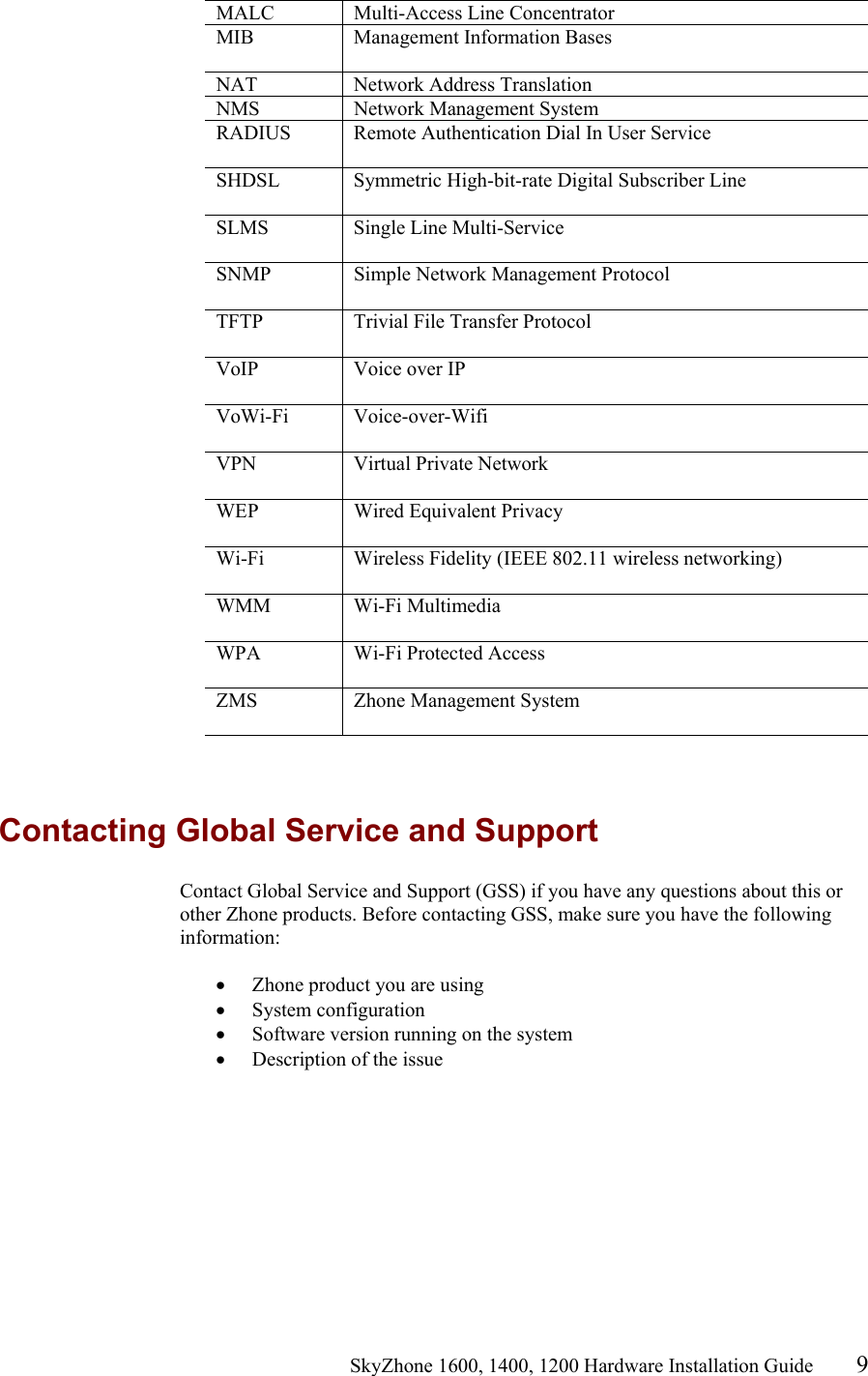                                                    SkyZhone 1600, 1400, 1200 Hardware Installation Guide 9 MALC Multi-Access Line Concentrator MIB  Management Information Bases  NAT Network Address Translation NMS  Network Management System RADIUS  Remote Authentication Dial In User Service  SHDSL  Symmetric High-bit-rate Digital Subscriber Line  SLMS Single Line Multi-Service  SNMP  Simple Network Management Protocol  TFTP  Trivial File Transfer Protocol  VoIP  Voice over IP   VoWi-Fi Voice-over-Wifi  VPN  Virtual Private Network   WEP  Wired Equivalent Privacy  Wi-Fi  Wireless Fidelity (IEEE 802.11 wireless networking)  WMM Wi-Fi Multimedia  WPA  Wi-Fi Protected Access  ZMS  Zhone Management System    Contacting Global Service and Support Contact Global Service and Support (GSS) if you have any questions about this or other Zhone products. Before contacting GSS, make sure you have the following information:  •  Zhone product you are using •  System configuration •  Software version running on the system •  Description of the issue 