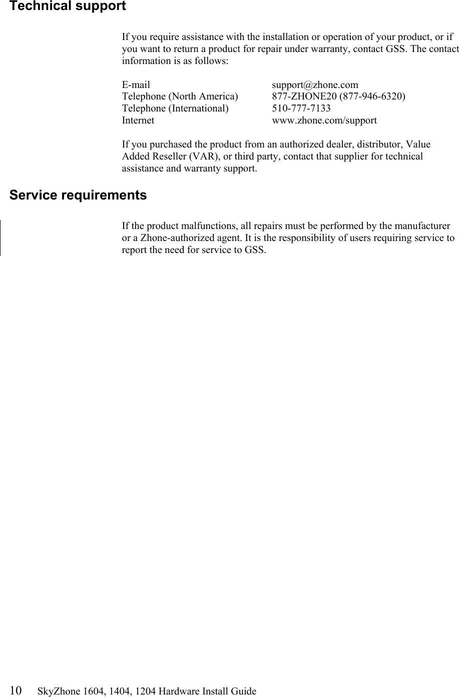 10     SkyZhone 1604, 1404, 1204 Hardware Install Guide Technical support  If you require assistance with the installation or operation of your product, or if you want to return a product for repair under warranty, contact GSS. The contact information is as follows:  E-mail    support@zhone.com Telephone (North America)  877-ZHONE20 (877-946-6320) Telephone (International)    510-777-7133 Internet    www.zhone.com/support  If you purchased the product from an authorized dealer, distributor, Value Added Reseller (VAR), or third party, contact that supplier for technical assistance and warranty support. Service requirements  If the product malfunctions, all repairs must be performed by the manufacturer or a Zhone-authorized agent. It is the responsibility of users requiring service to report the need for service to GSS.    