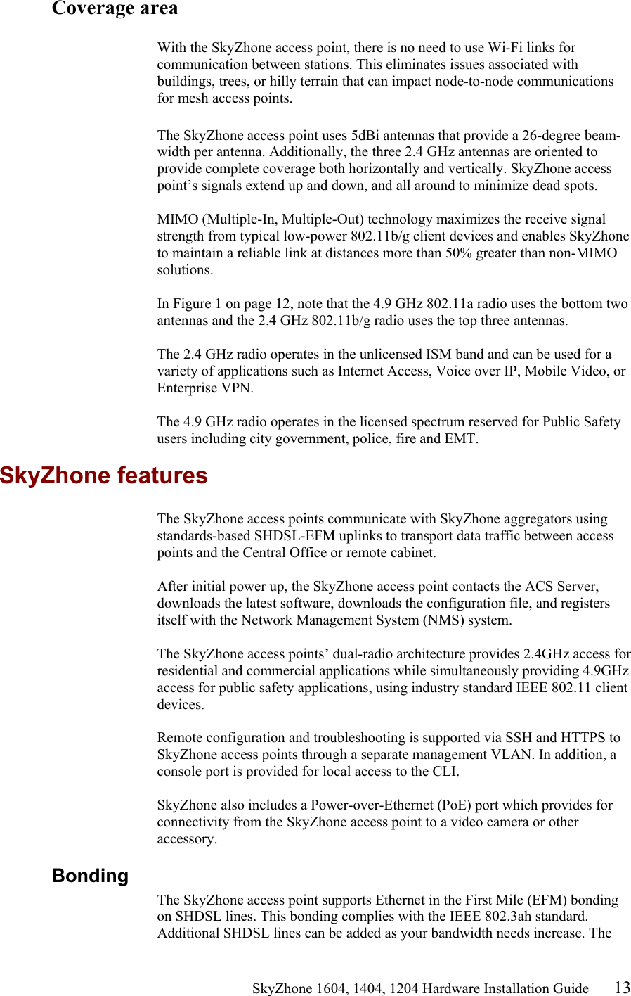                                                   SkyZhone 1604, 1404, 1204 Hardware Installation Guide 13 Coverage area  With the SkyZhone access point, there is no need to use Wi-Fi links for communication between stations. This eliminates issues associated with buildings, trees, or hilly terrain that can impact node-to-node communications for mesh access points.  The SkyZhone access point uses 5dBi antennas that provide a 26-degree beam-width per antenna. Additionally, the three 2.4 GHz antennas are oriented to provide complete coverage both horizontally and vertically. SkyZhone access point’s signals extend up and down, and all around to minimize dead spots.   MIMO (Multiple-In, Multiple-Out) technology maximizes the receive signal strength from typical low-power 802.11b/g client devices and enables SkyZhone to maintain a reliable link at distances more than 50% greater than non-MIMO solutions.   In Figure 1 on page 12, note that the 4.9 GHz 802.11a radio uses the bottom two antennas and the 2.4 GHz 802.11b/g radio uses the top three antennas.   The 2.4 GHz radio operates in the unlicensed ISM band and can be used for a variety of applications such as Internet Access, Voice over IP, Mobile Video, or Enterprise VPN.   The 4.9 GHz radio operates in the licensed spectrum reserved for Public Safety users including city government, police, fire and EMT. SkyZhone features The SkyZhone access points communicate with SkyZhone aggregators using standards-based SHDSL-EFM uplinks to transport data traffic between access points and the Central Office or remote cabinet.   After initial power up, the SkyZhone access point contacts the ACS Server, downloads the latest software, downloads the configuration file, and registers itself with the Network Management System (NMS) system.   The SkyZhone access points’ dual-radio architecture provides 2.4GHz access for residential and commercial applications while simultaneously providing 4.9GHz access for public safety applications, using industry standard IEEE 802.11 client devices.  Remote configuration and troubleshooting is supported via SSH and HTTPS to SkyZhone access points through a separate management VLAN. In addition, a console port is provided for local access to the CLI.  SkyZhone also includes a Power-over-Ethernet (PoE) port which provides for connectivity from the SkyZhone access point to a video camera or other accessory.  Bonding The SkyZhone access point supports Ethernet in the First Mile (EFM) bonding on SHDSL lines. This bonding complies with the IEEE 802.3ah standard. Additional SHDSL lines can be added as your bandwidth needs increase. The 