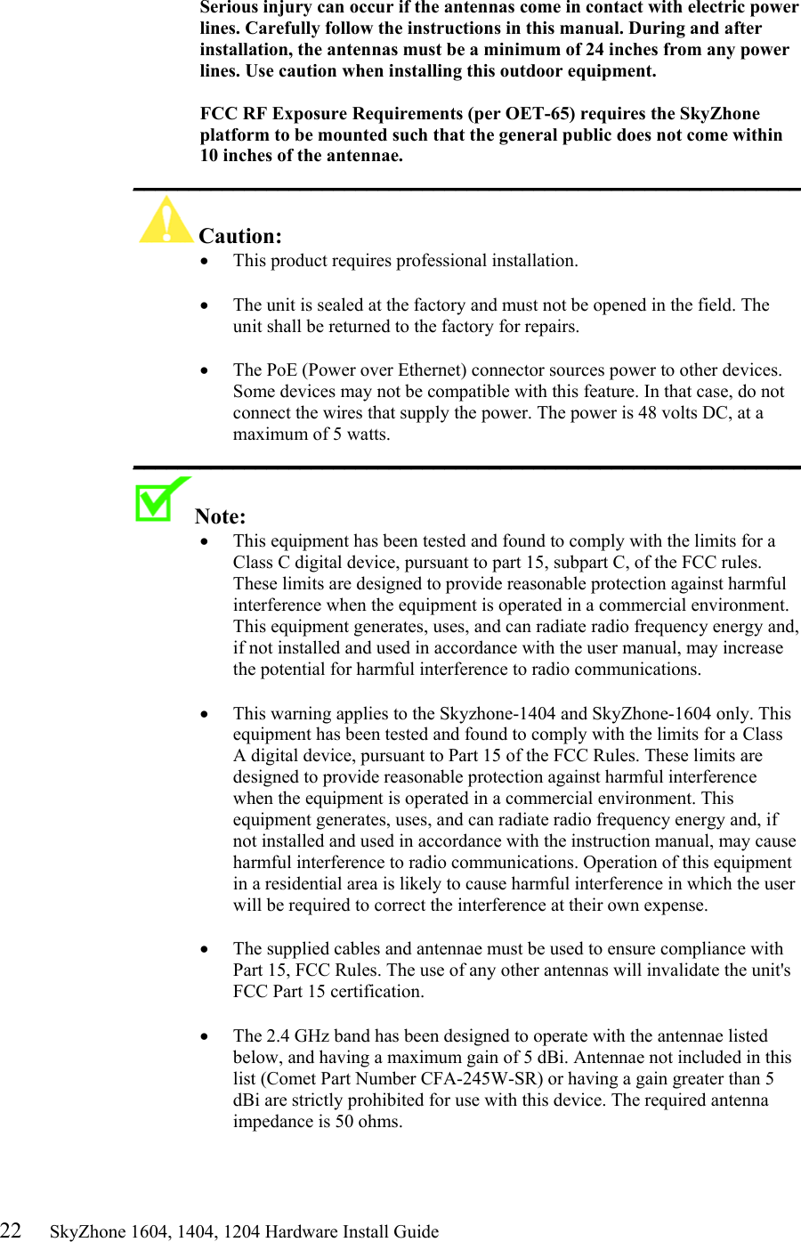 22     SkyZhone 1604, 1404, 1204 Hardware Install Guide  Serious injury can occur if the antennas come in contact with electric power lines. Carefully follow the instructions in this manual. During and after installation, the antennas must be a minimum of 24 inches from any power lines. Use caution when installing this outdoor equipment.  FCC RF Exposure Requirements (per OET-65) requires the SkyZhone platform to be mounted such that the general public does not come within 10 inches of the antennae. ____________________________________________________________ Caution:  •  This product requires professional installation.   •  The unit is sealed at the factory and must not be opened in the field. The unit shall be returned to the factory for repairs.  •  The PoE (Power over Ethernet) connector sources power to other devices. Some devices may not be compatible with this feature. In that case, do not connect the wires that supply the power. The power is 48 volts DC, at a maximum of 5 watts. ____________________________________________________________ Note:   •  This equipment has been tested and found to comply with the limits for a Class C digital device, pursuant to part 15, subpart C, of the FCC rules. These limits are designed to provide reasonable protection against harmful interference when the equipment is operated in a commercial environment. This equipment generates, uses, and can radiate radio frequency energy and, if not installed and used in accordance with the user manual, may increase the potential for harmful interference to radio communications.  •  This warning applies to the Skyzhone-1404 and SkyZhone-1604 only. This equipment has been tested and found to comply with the limits for a Class A digital device, pursuant to Part 15 of the FCC Rules. These limits are designed to provide reasonable protection against harmful interference when the equipment is operated in a commercial environment. This equipment generates, uses, and can radiate radio frequency energy and, if not installed and used in accordance with the instruction manual, may cause harmful interference to radio communications. Operation of this equipment in a residential area is likely to cause harmful interference in which the user will be required to correct the interference at their own expense.  •  The supplied cables and antennae must be used to ensure compliance with Part 15, FCC Rules. The use of any other antennas will invalidate the unit&apos;s FCC Part 15 certification.  •  The 2.4 GHz band has been designed to operate with the antennae listed below, and having a maximum gain of 5 dBi. Antennae not included in this list (Comet Part Number CFA-245W-SR) or having a gain greater than 5 dBi are strictly prohibited for use with this device. The required antenna impedance is 50 ohms.   