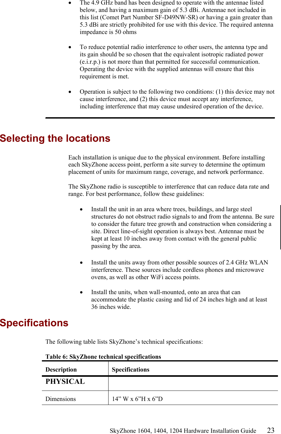                                                   SkyZhone 1604, 1404, 1204 Hardware Installation Guide 23 •  The 4.9 GHz band has been designed to operate with the antennae listed below, and having a maximum gain of 5.3 dBi. Antennae not included in this list (Comet Part Number SF-D49NW-SR) or having a gain greater than 5.3 dBi are strictly prohibited for use with this device. The required antenna impedance is 50 ohms  •  To reduce potential radio interference to other users, the antenna type and its gain should be so chosen that the equivalent isotropic radiated power (e.i.r.p.) is not more than that permitted for successful communication. Operating the device with the supplied antennas will ensure that this requirement is met.  •  Operation is subject to the following two conditions: (1) this device may not cause interference, and (2) this device must accept any interference, including interference that may cause undesired operation of the device. ____________________________________________________________  Selecting the locations Each installation is unique due to the physical environment. Before installing each SkyZhone access point, perform a site survey to determine the optimum placement of units for maximum range, coverage, and network performance.   The SkyZhone radio is susceptible to interference that can reduce data rate and range. For best performance, follow these guidelines:  •  Install the unit in an area where trees, buildings, and large steel structures do not obstruct radio signals to and from the antenna. Be sure to consider the future tree growth and construction when considering a site. Direct line-of-sight operation is always best. Antennae must be kept at least 10 inches away from contact with the general public passing by the area.  •  Install the units away from other possible sources of 2.4 GHz WLAN interference. These sources include cordless phones and microwave ovens, as well as other WiFi access points.  •  Install the units, when wall-mounted, onto an area that can accommodate the plastic casing and lid of 24 inches high and at least 36 inches wide. Specifications The following table lists SkyZhone’s technical specifications:  Table 6: SkyZhone technical specifications  Description Specifications PHYSICAL    Dimensions  14” W x 6”H x 6”D 