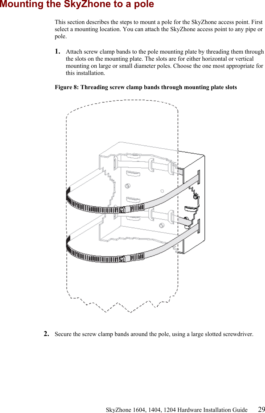                                                   SkyZhone 1604, 1404, 1204 Hardware Installation Guide 29 Mounting the SkyZhone to a pole This section describes the steps to mount a pole for the SkyZhone access point. First select a mounting location. You can attach the SkyZhone access point to any pipe or pole.  1.  Attach screw clamp bands to the pole mounting plate by threading them through the slots on the mounting plate. The slots are for either horizontal or vertical mounting on large or small diameter poles. Choose the one most appropriate for this installation.  Figure 8: Threading screw clamp bands through mounting plate slots     2.  Secure the screw clamp bands around the pole, using a large slotted screwdriver.   