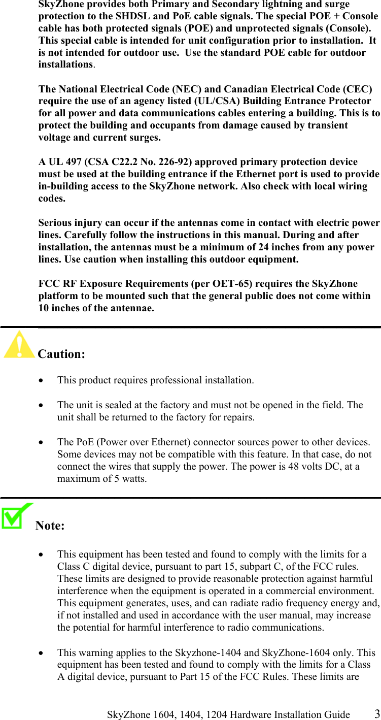                                                   SkyZhone 1604, 1404, 1204 Hardware Installation Guide 3 SkyZhone provides both Primary and Secondary lightning and surge protection to the SHDSL and PoE cable signals. The special POE + Console cable has both protected signals (POE) and unprotected signals (Console).  This special cable is intended for unit configuration prior to installation.  It is not intended for outdoor use.  Use the standard POE cable for outdoor installations.  The National Electrical Code (NEC) and Canadian Electrical Code (CEC) require the use of an agency listed (UL/CSA) Building Entrance Protector for all power and data communications cables entering a building. This is to protect the building and occupants from damage caused by transient voltage and current surges.   A UL 497 (CSA C22.2 No. 226-92) approved primary protection device must be used at the building entrance if the Ethernet port is used to provide in-building access to the SkyZhone network. Also check with local wiring codes.  Serious injury can occur if the antennas come in contact with electric power lines. Carefully follow the instructions in this manual. During and after installation, the antennas must be a minimum of 24 inches from any power lines. Use caution when installing this outdoor equipment.  FCC RF Exposure Requirements (per OET-65) requires the SkyZhone platform to be mounted such that the general public does not come within 10 inches of the antennae. ____________________________________________________________ Caution:   •  This product requires professional installation.   •  The unit is sealed at the factory and must not be opened in the field. The unit shall be returned to the factory for repairs.  •  The PoE (Power over Ethernet) connector sources power to other devices. Some devices may not be compatible with this feature. In that case, do not connect the wires that supply the power. The power is 48 volts DC, at a maximum of 5 watts. ____________________________________________________________ Note:    •  This equipment has been tested and found to comply with the limits for a Class C digital device, pursuant to part 15, subpart C, of the FCC rules. These limits are designed to provide reasonable protection against harmful interference when the equipment is operated in a commercial environment. This equipment generates, uses, and can radiate radio frequency energy and, if not installed and used in accordance with the user manual, may increase the potential for harmful interference to radio communications.  •  This warning applies to the Skyzhone-1404 and SkyZhone-1604 only. This equipment has been tested and found to comply with the limits for a Class A digital device, pursuant to Part 15 of the FCC Rules. These limits are 