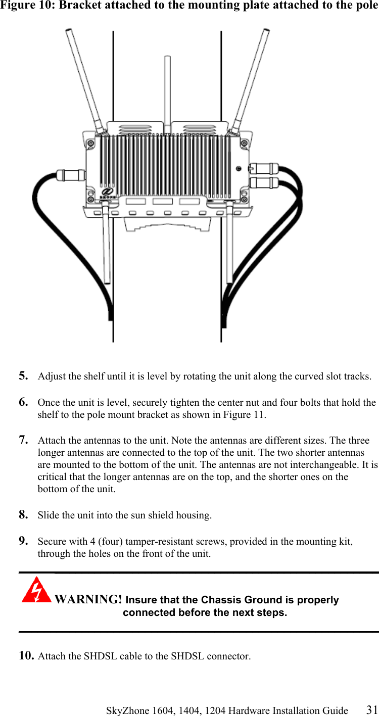                                                   SkyZhone 1604, 1404, 1204 Hardware Installation Guide 31 Figure 10: Bracket attached to the mounting plate attached to the pole    5.  Adjust the shelf until it is level by rotating the unit along the curved slot tracks.  6.  Once the unit is level, securely tighten the center nut and four bolts that hold the shelf to the pole mount bracket as shown in Figure 11.  7.  Attach the antennas to the unit. Note the antennas are different sizes. The three longer antennas are connected to the top of the unit. The two shorter antennas are mounted to the bottom of the unit. The antennas are not interchangeable. It is critical that the longer antennas are on the top, and the shorter ones on the bottom of the unit.  8.  Slide the unit into the sun shield housing.  9.  Secure with 4 (four) tamper-resistant screws, provided in the mounting kit, through the holes on the front of the unit.  _________________________________________________________ WARNING! Insure that the Chassis Ground is properly connected before the next steps. _________________________________________________________  10. Attach the SHDSL cable to the SHDSL connector.   