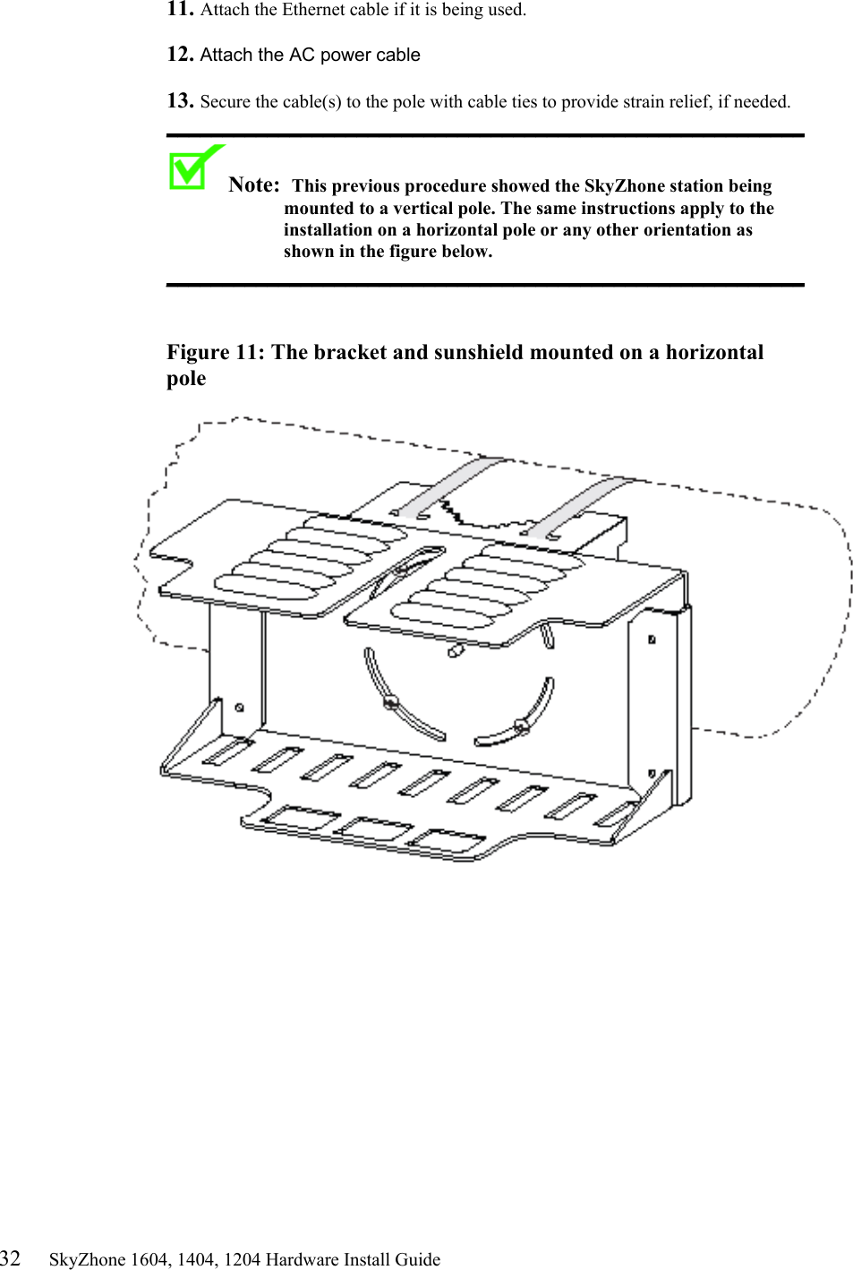 32     SkyZhone 1604, 1404, 1204 Hardware Install Guide 11. Attach the Ethernet cable if it is being used.   12. Attach the AC power cable   13. Secure the cable(s) to the pole with cable ties to provide strain relief, if needed. _________________________________________________________ Note:  This previous procedure showed the SkyZhone station being mounted to a vertical pole. The same instructions apply to the installation on a horizontal pole or any other orientation as shown in the figure below. _________________________________________________________    Figure 11: The bracket and sunshield mounted on a horizontal pole     