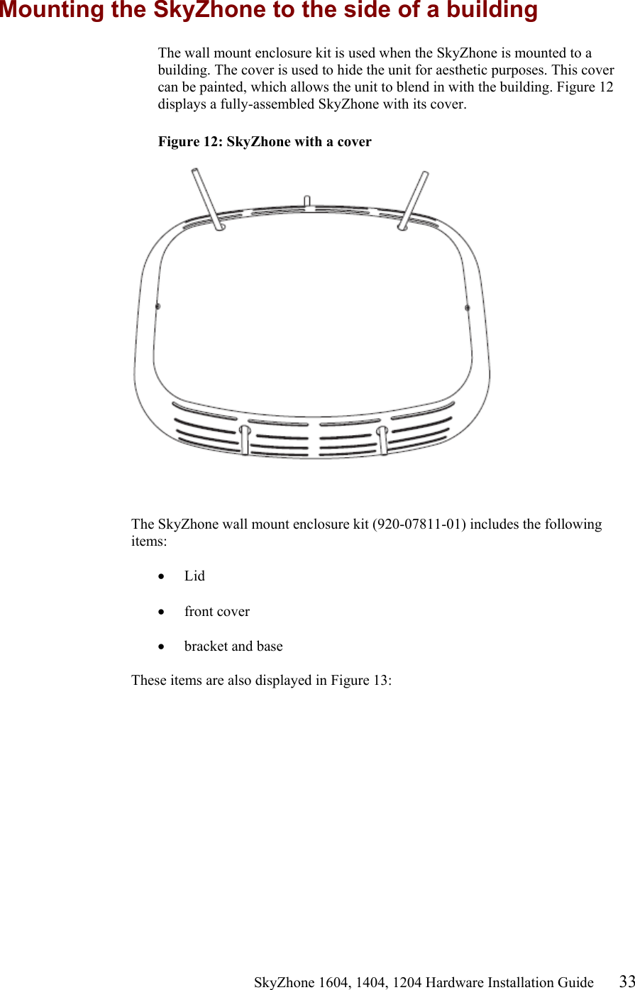                                                   SkyZhone 1604, 1404, 1204 Hardware Installation Guide 33 Mounting the SkyZhone to the side of a building The wall mount enclosure kit is used when the SkyZhone is mounted to a building. The cover is used to hide the unit for aesthetic purposes. This cover can be painted, which allows the unit to blend in with the building. Figure 12 displays a fully-assembled SkyZhone with its cover.  Figure 12: SkyZhone with a cover     The SkyZhone wall mount enclosure kit (920-07811-01) includes the following items:  •  Lid  •  front cover  •  bracket and base   These items are also displayed in Figure 13:  