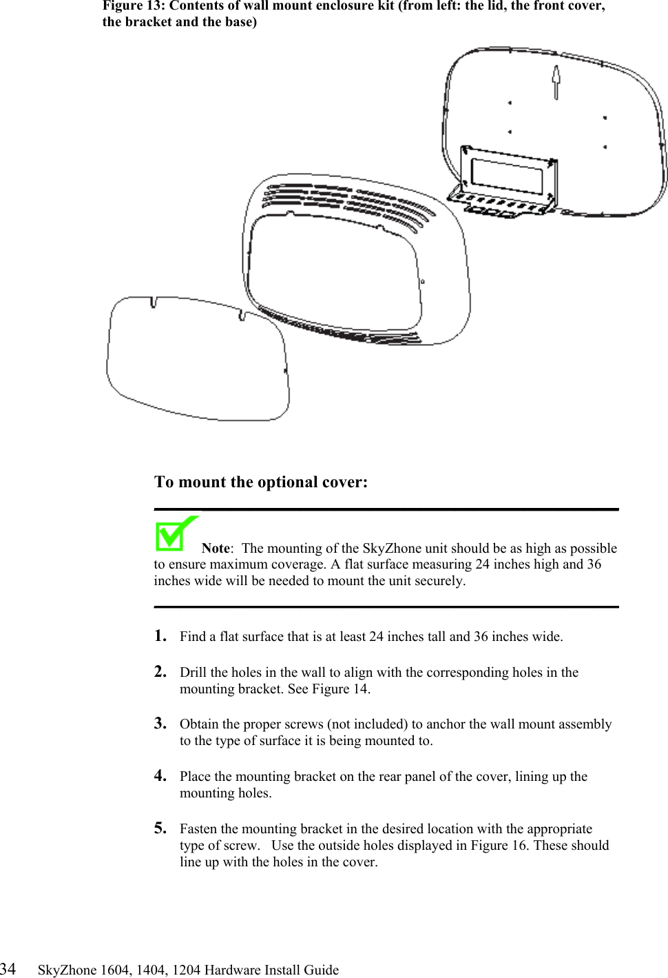 34     SkyZhone 1604, 1404, 1204 Hardware Install Guide Figure 13: Contents of wall mount enclosure kit (from left: the lid, the front cover, the bracket and the base)     To mount the optional cover: ______________________________________________________ Note:  The mounting of the SkyZhone unit should be as high as possible to ensure maximum coverage. A flat surface measuring 24 inches high and 36 inches wide will be needed to mount the unit securely. ______________________________________________________   1.  Find a flat surface that is at least 24 inches tall and 36 inches wide.  2.  Drill the holes in the wall to align with the corresponding holes in the mounting bracket. See Figure 14.   3.  Obtain the proper screws (not included) to anchor the wall mount assembly to the type of surface it is being mounted to.   4.  Place the mounting bracket on the rear panel of the cover, lining up the mounting holes.  5.  Fasten the mounting bracket in the desired location with the appropriate type of screw.   Use the outside holes displayed in Figure 16. These should line up with the holes in the cover.  