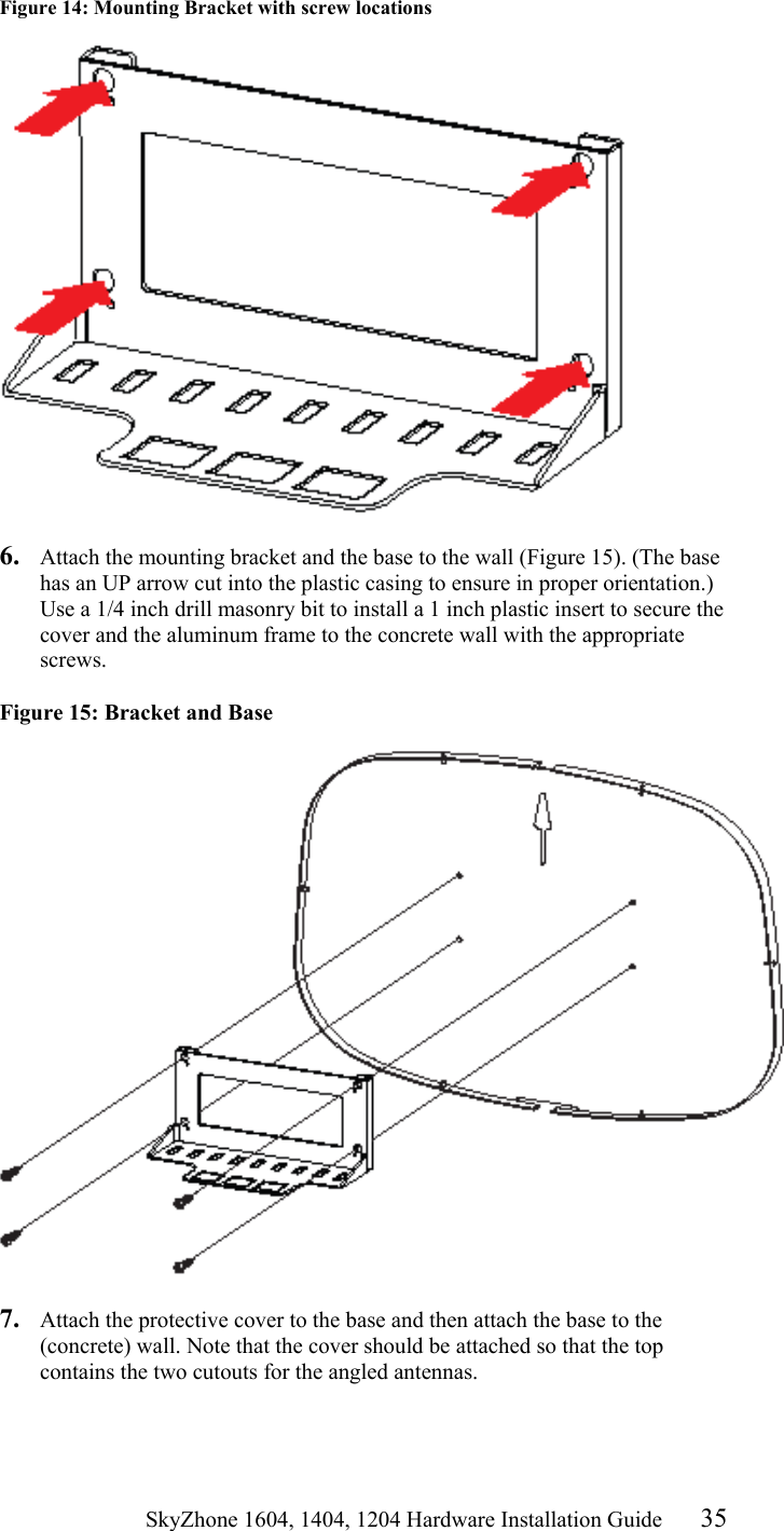                                                   SkyZhone 1604, 1404, 1204 Hardware Installation Guide 35 Figure 14: Mounting Bracket with screw locations     6.  Attach the mounting bracket and the base to the wall (Figure 15). (The base has an UP arrow cut into the plastic casing to ensure in proper orientation.) Use a 1/4 inch drill masonry bit to install a 1 inch plastic insert to secure the cover and the aluminum frame to the concrete wall with the appropriate screws.  Figure 15: Bracket and Base   7.  Attach the protective cover to the base and then attach the base to the (concrete) wall. Note that the cover should be attached so that the top contains the two cutouts for the angled antennas.   