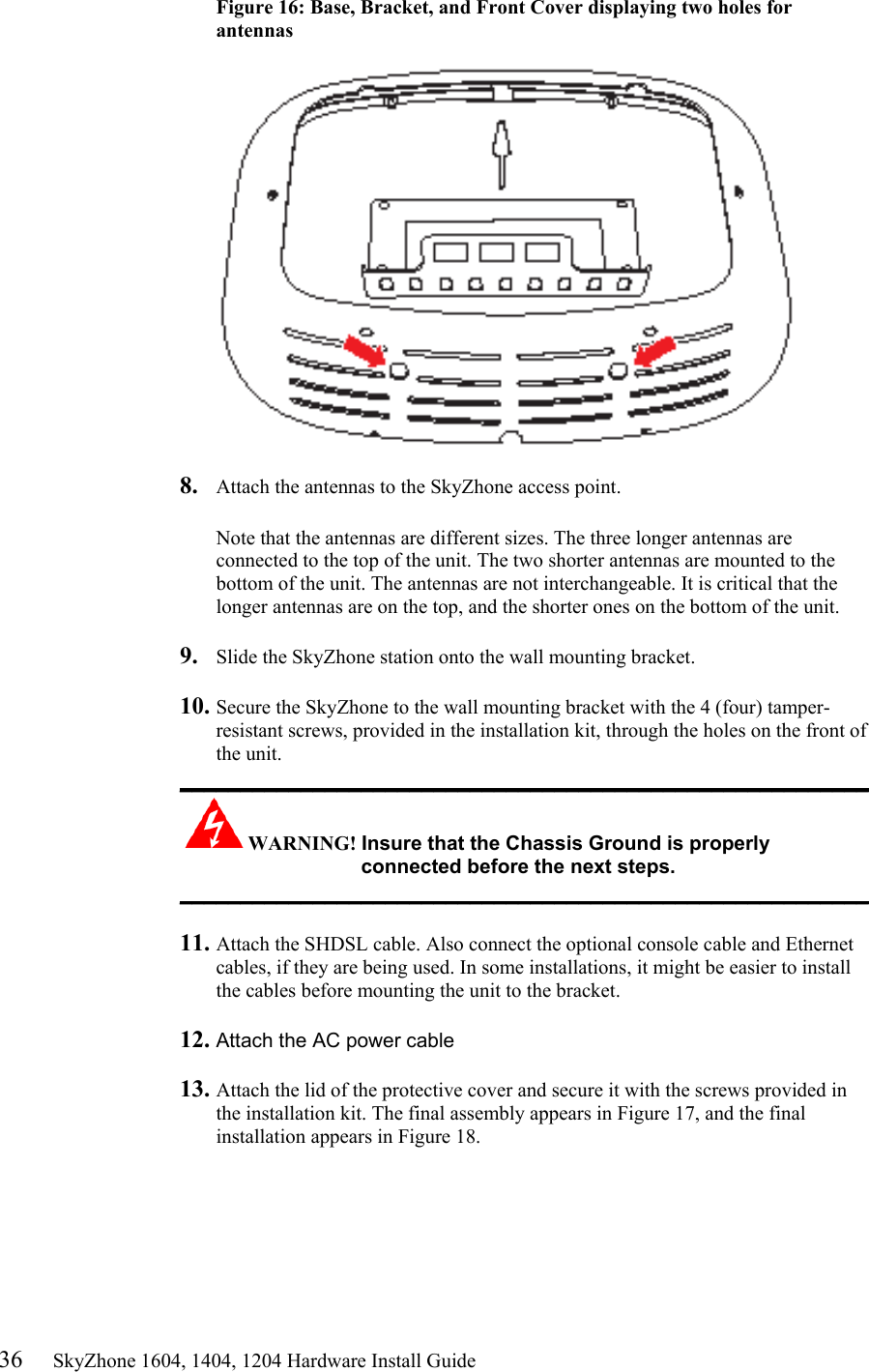 36     SkyZhone 1604, 1404, 1204 Hardware Install Guide Figure 16: Base, Bracket, and Front Cover displaying two holes for antennas     8.  Attach the antennas to the SkyZhone access point.   Note that the antennas are different sizes. The three longer antennas are connected to the top of the unit. The two shorter antennas are mounted to the bottom of the unit. The antennas are not interchangeable. It is critical that the longer antennas are on the top, and the shorter ones on the bottom of the unit.  9.  Slide the SkyZhone station onto the wall mounting bracket.  10. Secure the SkyZhone to the wall mounting bracket with the 4 (four) tamper-resistant screws, provided in the installation kit, through the holes on the front of the unit.  _________________________________________________________ WARNING! Insure that the Chassis Ground is properly connected before the next steps. _________________________________________________________  11. Attach the SHDSL cable. Also connect the optional console cable and Ethernet cables, if they are being used. In some installations, it might be easier to install the cables before mounting the unit to the bracket.  12. Attach the AC power cable   13. Attach the lid of the protective cover and secure it with the screws provided in the installation kit. The final assembly appears in Figure 17, and the final installation appears in Figure 18. 