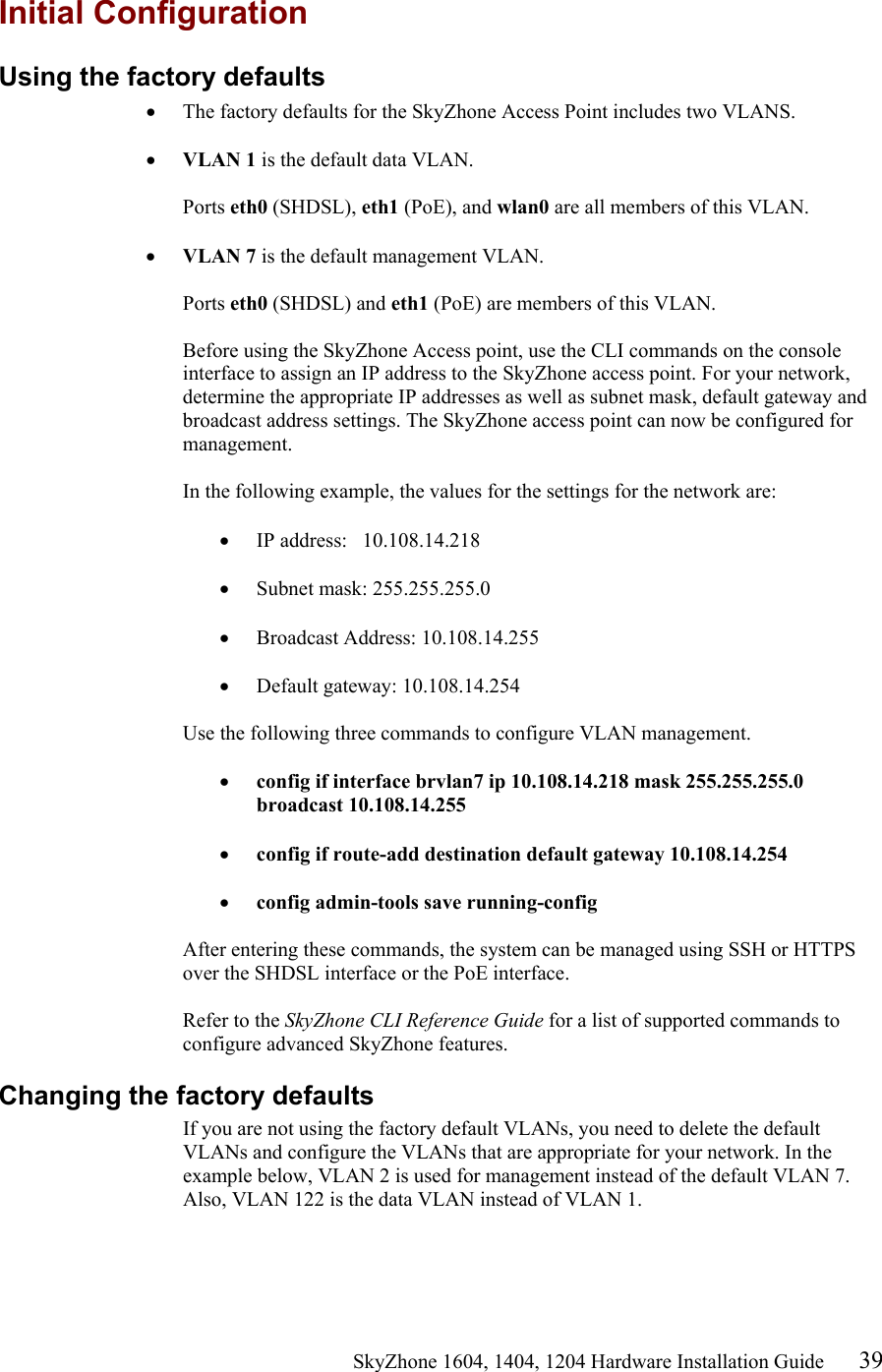                                                   SkyZhone 1604, 1404, 1204 Hardware Installation Guide 39 Initial Configuration Using the factory defaults •  The factory defaults for the SkyZhone Access Point includes two VLANS.   •  VLAN 1 is the default data VLAN.  Ports eth0 (SHDSL), eth1 (PoE), and wlan0 are all members of this VLAN.  •  VLAN 7 is the default management VLAN.  Ports eth0 (SHDSL) and eth1 (PoE) are members of this VLAN.   Before using the SkyZhone Access point, use the CLI commands on the console interface to assign an IP address to the SkyZhone access point. For your network, determine the appropriate IP addresses as well as subnet mask, default gateway and broadcast address settings. The SkyZhone access point can now be configured for management.  In the following example, the values for the settings for the network are:  •  IP address:   10.108.14.218  •  Subnet mask: 255.255.255.0  •  Broadcast Address: 10.108.14.255  •  Default gateway: 10.108.14.254  Use the following three commands to configure VLAN management.  •  config if interface brvlan7 ip 10.108.14.218 mask 255.255.255.0 broadcast 10.108.14.255  •  config if route-add destination default gateway 10.108.14.254  •  config admin-tools save running-config   After entering these commands, the system can be managed using SSH or HTTPS over the SHDSL interface or the PoE interface.   Refer to the SkyZhone CLI Reference Guide for a list of supported commands to configure advanced SkyZhone features.  Changing the factory defaults If you are not using the factory default VLANs, you need to delete the default VLANs and configure the VLANs that are appropriate for your network. In the example below, VLAN 2 is used for management instead of the default VLAN 7. Also, VLAN 122 is the data VLAN instead of VLAN 1.    