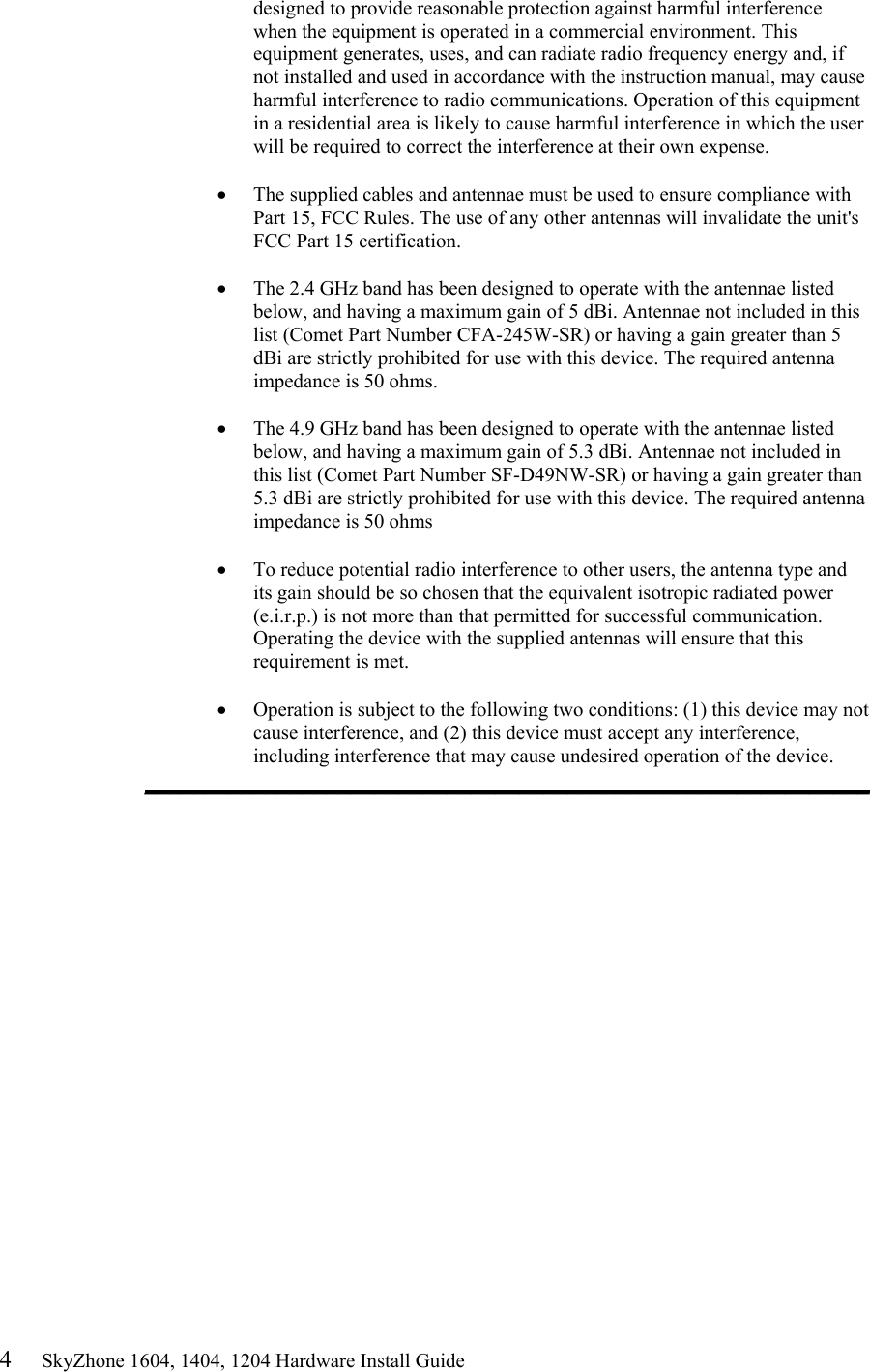 4     SkyZhone 1604, 1404, 1204 Hardware Install Guide designed to provide reasonable protection against harmful interference when the equipment is operated in a commercial environment. This equipment generates, uses, and can radiate radio frequency energy and, if not installed and used in accordance with the instruction manual, may cause harmful interference to radio communications. Operation of this equipment in a residential area is likely to cause harmful interference in which the user will be required to correct the interference at their own expense.  •  The supplied cables and antennae must be used to ensure compliance with Part 15, FCC Rules. The use of any other antennas will invalidate the unit&apos;s FCC Part 15 certification.  •  The 2.4 GHz band has been designed to operate with the antennae listed below, and having a maximum gain of 5 dBi. Antennae not included in this list (Comet Part Number CFA-245W-SR) or having a gain greater than 5 dBi are strictly prohibited for use with this device. The required antenna impedance is 50 ohms.   •  The 4.9 GHz band has been designed to operate with the antennae listed below, and having a maximum gain of 5.3 dBi. Antennae not included in this list (Comet Part Number SF-D49NW-SR) or having a gain greater than 5.3 dBi are strictly prohibited for use with this device. The required antenna impedance is 50 ohms  •  To reduce potential radio interference to other users, the antenna type and its gain should be so chosen that the equivalent isotropic radiated power (e.i.r.p.) is not more than that permitted for successful communication. Operating the device with the supplied antennas will ensure that this requirement is met.  •  Operation is subject to the following two conditions: (1) this device may not cause interference, and (2) this device must accept any interference, including interference that may cause undesired operation of the device. ____________________________________________________________  